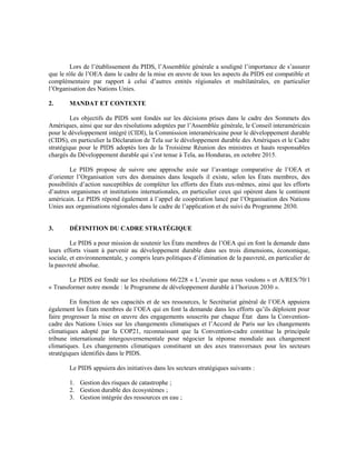 Lors de l’établissement du PIDS, l’Assemblée générale a souligné l’importance de s’assurer
que le rôle de l’OEA dans le cadre de la mise en œuvre de tous les aspects du PIDS est compatible et
complémentaire par rapport à celui d’autres entités régionales et multilatérales, en particulier
l’Organisation des Nations Unies.
2. MANDAT ET CONTEXTE
Les objectifs du PIDS sont fondés sur les décisions prises dans le cadre des Sommets des
Amériques, ainsi que sur des résolutions adoptées par l’Assemblée générale, le Conseil interaméricain
pour le développement intégré (CIDI), la Commission interaméricaine pour le développement durable
(CIDS), en particulier la Déclaration de Tela sur le développement durable des Amériques et le Cadre
stratégique pour le PIDS adoptés lors de la Troisième Réunion des ministres et hauts responsables
chargés du Développement durable qui s’est tenue à Tela, au Honduras, en octobre 2015.
Le PIDS propose de suivre une approche axée sur l’avantage comparative de l’OEA et
d’orienter l’Organisation vers des domaines dans lesquels il existe, selon les États membres, des
possibilités d’action susceptibles de compléter les efforts des États eux-mêmes, ainsi que les efforts
d’autres organismes et institutions internationales, en particulier ceux qui opèrent dans le continent
américain. Le PIDS répond également à l’appel de coopération lancé par l’Organisation des Nations
Unies aux organisations régionales dans le cadre de l’application et du suivi du Programme 2030.
3. DÉFINITION DU CADRE STRATÉGIQUE
Le PIDS a pour mission de soutenir les États membres de l’OEA qui en font la demande dans
leurs efforts visant à parvenir au développement durable dans ses trois dimensions, économique,
sociale, et environnementale, y compris leurs politiques d’élimination de la pauvreté, en particulier de
la pauvreté absolue.
Le PIDS est fondé sur les résolutions 66/228 « L’avenir que nous voulons » et A/RES/70/1
« Transformer notre monde : le Programme de développement durable à l’horizon 2030 ».
En fonction de ses capacités et de ses ressources, le Secrétariat général de l’OEA appuiera
également les États membres de l’OEA qui en font la demande dans les efforts qu’ils déploient pour
faire progresser la mise en œuvre des engagements souscrits par chaque État dans la Convention-
cadre des Nations Unies sur les changements climatiques et l’Accord de Paris sur les changements
climatiques adopté par la COP21, reconnaissant que la Convention-cadre constitue la principale
tribune internationale intergouvernementale pour négocier la réponse mondiale aux changement
climatiques. Les changements climatiques constituent un des axes transversaux pour les secteurs
stratégiques identifiés dans le PIDS.
Le PIDS appuiera des initiatives dans les secteurs stratégiques suivants :
1. Gestion des risques de catastrophe ;
2. Gestion durable des écosystèmes ;
3. Gestion intégrée des ressources en eau ;
 