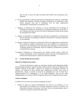 - 3 -
pour la mise en œuvre du Cadre de Sendai (2015-2030) et des mécanismes sous-
régionaux.
iv. Servir de Secrétariat au Réseau interaméricain d’atténuation des effets des catastrophes
(RIMD) afin d’appuyer l’échange de données d’expérience, de connaissance, et des
bonnes pratiques, ainsi que la coordination avec les autres organisations
internationales conformément à la résolution 2314.
v. Organiser et promouvoir des rencontres au niveau continentale afin de partager et
d’échanger des données de connaissance et d’expérience pratique en vue du suivi et
de l’évaluation de la mise en œuvre du Cadre de Sendai pour la réduction des risques
de catastrophe (2015-2030).
vi. Appuyer la formulation et l’application des protocoles de préparation et d’intervention
dans les situations de catastrophe et diffuser les mécanismes et instruments régionaux
et sous-régionaux.
vii. Appuyer l’échange de données de connaissance relatives aux applications et informations
des systèmes de satellites d’observation de la terre (SSOT) et le traitement des
images en vue de l’atténuation et de la prévention des catastrophes et l’intervention et
l’évaluation rapide des catastrophes, selon des conditions volontairement consenties
et mutuellement convenues.
viii.Appuyer l’élaboration et l’harmonisation des systèmes d’alerte précoce (SAP) aux
niveaux transfrontalier et des communautés locales, ainsi que le développement de
collectivités résilientes dans le contexte de collectivités durables.
3.2. Gestion durable des écosystèmes
Objectifs et fondement des actions
L’action du Secrétariat en appui aux institutions chargées du développement durable
doit directement contribuer à soutenir les États membres dans les efforts qu’ils déploient pour
atteindre l’objectif 15 des ODD : « Préserver et restaurer les écosystèmes terrestres, en
veillant à les exploiter de façon durable, gérer durablement les forêts, lutter contre la
désertification, enrayer et inverser le processus de dégradation des sols et mettre fin à
l’appauvrissement de la biodiversité. », et ses cibles spécifiques, ainsi que les cibles
interdépendantes avec d’autres ODD du Programme 2030 et leurs composantes transversales.
Actions stratégiques
Le SEDI axera ses travaux sur les actions stratégiques suivantes :
i. Fournir un appui aux réseaux interaméricains qui œuvrent à la protection et à la
préservation de la biodiversité et d’espèces migratrices marines et terrestres, des
écosystèmes intérieurs d’eau douce et de leurs services environnementaux dans le
Continent, ainsi qu’aux corridors de biodiversité.
 
