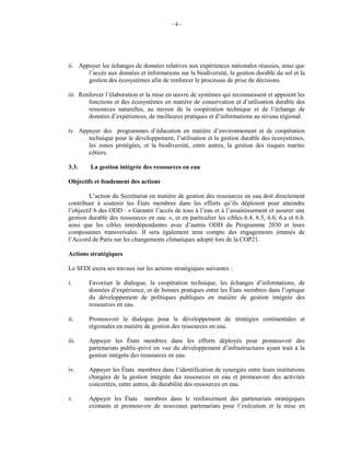 - 4 -
ii. Appuyer les échanges de données relatives aux expériences nationales réussies, ainsi que
l’accès aux données et informations sur la biodiversité, la gestion durable du sol et la
gestion des écosystèmes afin de renforcer le processus de prise de décisions.
iii. Renforcer l’élaboration et la mise en œuvre de systèmes qui reconnaissent et appuient les
fonctions et des écosystèmes en matière de conservation et d’utilisation durable des
ressources naturelles, au moyen de la coopération technique et de l’échange de
données d’expériences, de meilleures pratiques et d’informations au niveau régional.
iv. Appuyer des programmes d’éducation en matière d’environnement et de coopération
technique pour le développement, l’utilisation et la gestion durable des écosystèmes,
les zones protégées, et la biodiversité, entre autres, la gestion des risques marins
côtiers.
3.3. La gestion intégrée des ressources en eau
Objectifs et fondement des actions
L’action du Secrétariat en matière de gestion des ressources en eau doit directement
contribuer à soutenir les États membres dans les efforts qu’ils déploient pour atteindre
l’objectif 6 des ODD : « Garantir l’accès de tous à l’eau et à l’assainissement et assurer une
gestion durable des ressources en eau. », et en particulier les cibles 6.4, 6.5, 6.6, 6.a et 6.b.
ainsi que les cibles interdépendantes avec d’autres ODD du Programme 2030 et leurs
composantes transversales. Il sera également tenu compte des engagements émanés de
l’Accord de Paris sur les changements climatiques adopté lors de la COP21.
Actions stratégiques
Le SEDI axera ses travaux sur les actions stratégiques suivantes :
i. Favoriser le dialogue, la coopération technique, les échanges d’informations, de
données d’expérience, et de bonnes pratiques entre les États membres dans l’optique
du développement de politiques publiques en matière de gestion intégrée des
ressources en eau.
ii. Promouvoir le dialogue pour le développement de stratégies continentales et
régionales en matière de gestion des ressources en eau.
iii. Appuyer les États membres dans les efforts déployés pour promouvoir des
partenariats public-privé en vue du développement d’infrastructures ayant trait à la
gestion intégrée des ressources en eau.
iv. Appuyer les États membres dans l’identification de synergies entre leurs institutions
chargées de la gestion intégrée des ressources en eau et promouvoir des activités
concertées, entre autres, de durabilité des ressources en eau.
v. Appuyer les États membres dans le renforcement des partenariats stratégiques
existants et promouvoir de nouveaux partenariats pour l’exécution et la mise en
 