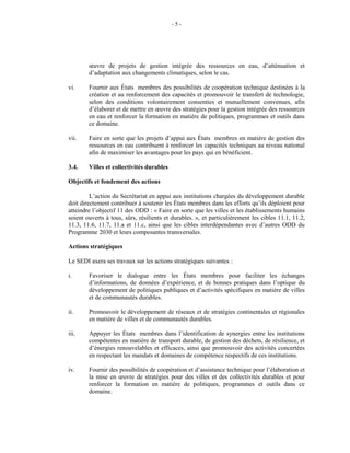 - 5 -
œuvre de projets de gestion intégrée des ressources en eau, d’atténuation et
d’adaptation aux changements climatiques, selon le cas.
vi. Fournir aux États membres des possibilités de coopération technique destinées à la
création et au renforcement des capacités et promouvoir le transfert de technologie,
selon des conditions volontairement consenties et mutuellement convenues, afin
d’élaborer et de mettre en œuvre des stratégies pour la gestion intégrée des ressources
en eau et renforcer la formation en matière de politiques, programmes et outils dans
ce domaine.
vii. Faire en sorte que les projets d’appui aux États membres en matière de gestion des
ressources en eau contribuent à renforcer les capacités techniques au niveau national
afin de maximiser les avantages pour les pays qui en bénéficient.
3.4. Villes et collectivités durables
Objectifs et fondement des actions
L’action du Secrétariat en appui aux institutions chargées du développement durable
doit directement contribuer à soutenir les États membres dans les efforts qu’ils déploient pour
atteindre l’objectif 11 des ODD : « Faire en sorte que les villes et les établissements humains
soient ouverts à tous, sûrs, résilients et durables. », et particulièrement les cibles 11.1, 11.2,
11.3, 11.6, 11.7, 11.a et 11.c, ainsi que les cibles interdépendantes avec d’autres ODD du
Programme 2030 et leurs composantes transversales.
Actions stratégiques
Le SEDI axera ses travaux sur les actions stratégiques suivantes :
i. Favoriser le dialogue entre les États membres pour faciliter les échanges
d’informations, de données d’expérience, et de bonnes pratiques dans l’optique du
développement de politiques publiques et d’activités spécifiques en matière de villes
et de communautés durables.
ii. Promouvoir le développement de réseaux et de stratégies continentales et régionales
en matière de villes et de communautés durables.
iii. Appuyer les États membres dans l’identification de synergies entre les institutions
compétentes en matière de transport durable, de gestion des déchets, de résilience, et
d’énergies renouvelables et efficaces, ainsi que promouvoir des activités concertées
en respectant les mandats et domaines de compétence respectifs de ces institutions.
iv. Fournir des possibilités de coopération et d’assistance technique pour l’élaboration et
la mise en œuvre de stratégies pour des villes et des collectivités durables et pour
renforcer la formation en matière de politiques, programmes et outils dans ce
domaine.
 