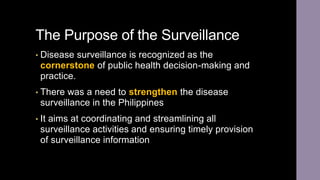 The Purpose of the Surveillance
• Disease surveillance is recognized as the
cornerstone of public health decision-making and
practice.
• There was a need to strengthen the disease
surveillance in the Philippines
• It aims at coordinating and streamlining all
surveillance activities and ensuring timely provision
of surveillance information
 
