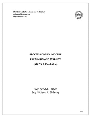 v1.0 
Misr University for Science and Technology 
College of Engineering 
Mechatronics Lab 
PROCESS CONTROL MODULE 
PID TUNING AND STABILITY 
(MATLAB Simulation) 
Prof. Farid A. Tolbah 
Eng. Waleed A. El-Badry 
 
