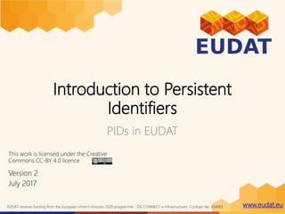 www.eudat.euEUDAT receives funding from the European Union's Horizon 2020 programme - DG CONNECT e-Infrastructures. Contract No. 654065
Introduction to Persistent
Identifiers
PIDs in EUDAT
Version 2
July 2017
This work is licensed under the Creative
Commons CC-BY 4.0 licence
 