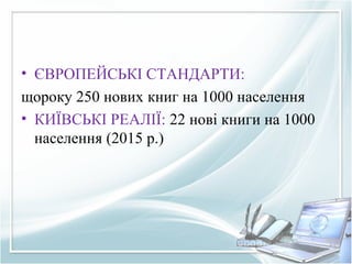 • ЄВРОПЕЙСЬКІ СТАНДАРТИ:
щороку 250 нових книг на 1000 населення
• КИЇВСЬКІ РЕАЛІЇ: 22 нові книги на 1000
населення (2015 р.)
 