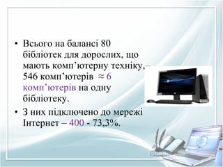 • Всього на балансі 80
бібліотек для дорослих, що
мають комп’ютерну техніку,–
546 комп’ютерів ≈ 6
комп’ютерів на одну
бібліотеку.
• З них підключено до мережі
Інтернет – 400 - 73,3%.
 