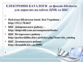 ЕЛЕКТРОННІ КАТАЛОГИ до фондів бібліотек
для дорослих на сайтах ЦМБ та ЦБС
•
• Публічна бібліотека імені Лесі Українки -
http://212.1.70.66/F
• ЦБС Дніпровського району -
http://dniprolib.com.ua/component/books/
• ЦБС Печерського району -
http://pechersklibss.kiev.ua/index.php?item=cbs_catalog
• ЦБС Деснянського району -
http://desnabib.kiev.ua:8080/
•
•
 