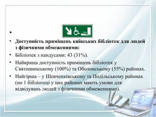 •
• Доступність приміщень київських бібліотек для людей
з фізичними обмеженнями:
• Бібліотек з пандусами: 43 (31%).
• Найкраща доступність приміщень бібліотек у
Святошинському (100%) та Оболонському (55%) районах.
• Найгірша – у Шевченківському та Подільському районах
(по 1 бібліотеці у цих районах мають умови для
відвідувань людей з фізичними обмеженнями).
 