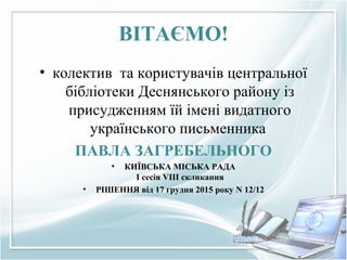 ВІТАЄМО!
• колектив та користувачів центральної
бібліотеки Деснянського району із
присудженням їй імені видатного
українського письменника
ПАВЛА ЗАГРЕБЕЛЬНОГО
• КИЇВСЬКА МІСЬКА РАДА
I сесія VIII скликання
• РІШЕННЯ від 17 грудня 2015 року N 12/12
 