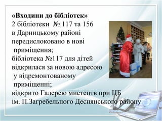 «Входини до бібліотек»
2 бібліотеки № 117 та 156
в Дарницькому районі
передислоковано в нові
приміщення;
бібліотека №117 для дітей
відкрилася за новою адресою
у відремонтованому
приміщенні;
відкрито Галерею мистецтв при ЦБ
ім. П.Загребельного Деснянського району
 