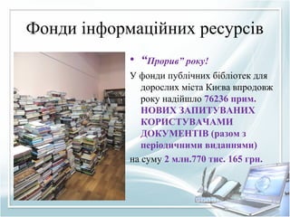 Фонди інформаційних ресурсів
• “Прорив” року!
У фонди публічних бібліотек для
дорослих міста Києва впродовж
року надійшло 76236 прим.
НОВИХ ЗАПИТУВАНИХ
КОРИСТУВАЧАМИ
ДОКУМЕНТІВ (разом з
періодичними виданнями)
на суму 2 млн.770 тис. 165 грн.
 