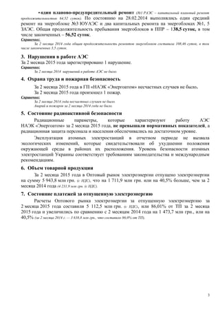  один планово-предупредительный ремонт (№1 РАЭС – капитальный плановый ремонт
продолжительностью 64,52 суток). По состоянию на 28.02.2014 выполнялись один средний
ремонт на энергоблоке №3 ЮУАЭС и два капитальных ремонта на энергоблоках №1, 5
ЗАЭС. Общая продолжительность пребывания энергоблоков в ППР – 138,5 суток, в том
числе законченных – 56,52 суток.
Справочно:
За 2 месяца 2014 года общая продолжительность ремонтов энергоблоков составила 108,46 суток, в том
числе законченных 3,5 суток.
3. Нарушения в работе АЭС
За 2 месяца 2015 года зарегистрировано 1 нарушение.
Справочно:
За 2 месяца 2014 нарушений в работе АЭС не было.
4. Охрана труда и пожарная безопасность
За 2 месяца 2015 года в ГП «НАЭК «Энергоатом» несчастных случаев не было.
За 2 месяца 2015 года произошел 1 пожар.
Справочно:
За 2 месяца 2014 года несчастных случаев не было.
Аварий и пожаров за 2 месяца 2014 года не было.
5. Состояние радиоактивной безопасности
Радиационные параметры, которые характеризуют работу АЭС
НАЭК «Энергоатом» за 2 месяца 2015 года, не превышали нормативных показателей, а
радиационная защита персонала и населения обеспечивались на достаточном уровне.
Эксплуатация атомных электростанций в отчетном периоде не вызвала
экологических изменений, которые свидетельствовали об ухудшении положения
окружающей среды в районах их расположения. Уровень безопасности атомных
электростанций Украины соответствует требованиям законодательства и международным
рекомендациям.
6. Объем товарной продукции
За 2 месяца 2015 года в Оптовый рынок электроэнергии отпущено электроэнергии
на сумму 5 943,8 млн грн. (с НДС), что на 1 711,9 млн грн. или на 40,5% больше, чем за 2
месяца 2014 года (4 231,9 млн грн. (с НДС).
7. Состояние платежей за отпущенную электроэнергию
Расчеты Оптового рынка электроэнергии за отпущенную электроэнергию за
2 месяца 2015 года составили 5 112,5 млн грн. (с НДС), или 86,01% от ТП за 2 месяца
2015 года и увеличились по сравнению с 2 месяцам 2014 года на 1 473,7 млн грн., или на
40,5% (за 2 месяца 2014 г. — 3 638,8 млн грн., что составило 86,0% от ТП).
3
 