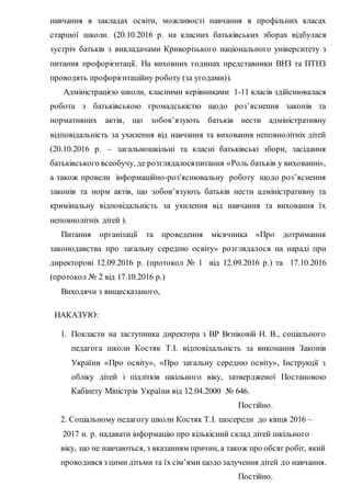навчання в закладах освіти, можливості навчання в профільних класах
старшої школи. (20.10.2016 р. на класних батьківських зборах відбулася
зустріч батьків з викладачами Криворізького національного університету з
питання профорієнтації. На виховних годинах представники ВНЗ та ПТНЗ
проводять профорієнтаційну роботу (за угодами)).
Адміністрацією школи, класними керівниками 1-11 класів здійснювалася
робота з батьківською громадськістю щодо роз’яснення законів та
нормативних актів, що зобов’язують батьків нести адміністративну
відповідальність за ухилення від навчання та виховання неповнолітніх дітей
(20.10.2016 р. – загальношкільні та класні батьківські збори, засідання
батьківського всеобучу, де розглядалосяпитання «Роль батьків у вихованні»,
а також провели інформаційно-роз'яснювальну роботу щодо роз’яснення
законів та норм актів, що зобов’язують батьків нести адміністративну та
кримінальну відповідальність за ухилення від навчання та виховання їх
неповнолітніх дітей ).
Питання організації та проведення місячника «Про дотримання
законодавства про загальну середню освіту» розглядалося на нараді при
директорові 12.09.2016 р. (протокол № 1 від 12.09.2016 р.) та 17.10.2016
(протокол № 2 від 17.10.2016 р.)
Виходячи з вищесказаного,
НАКАЗУЮ:
1. Покласти на заступника директора з ВР Вєніковій Н. В., соціального
педагога школи Костяк Т.І. відповідальність за виконання Законів
України «Про освіту», «Про загальну середню освіту», Інструкції з
обліку дітей і підлітків шкільного віку, затвердженої Постановою
Кабінету Міністрів України від 12.04.2000 № 646.
Постійно.
2. Соціальному педагогу школи Костяк Т.І. щосереди до кінця 2016 –
2017 н. р. надавати інформацію про кількісний склад дітей шкільного
віку, що не навчаються, з вказанням причин, а також про обсяг робіт, який
проводився з цими дітьми та їх сім’ями щодо залучення дітей до навчання.
Постійно.
 