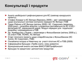Консультації і продукти Аналіз необхідності рефінансування для КС (семінар канадського проекту) Стефан Екхардт в КС Вигода (березень 2009) – звіт і рекомендації щодо внутрішньої системи контролю передані КС Вигода і ПЗВ  Томас Райнке в КС Вигода (квітень 2009) і КС  Самопоміч (вересень 2009 року) – розробка модулів з управління рентабельністю КС ( CIR)  і філіалами КС, вирахування маржі. Модулі передані для  подальшої розробки і впровадження в ПЗВ Др. Армбрустер у Львові – переговори з Фольксбанком (квітень 2009 р.), за участі ПЗВ, ЛОАКС, КС Вигода Старт пілотного проекту щодо співробітництва з Фольксбанком (КС Анісія, КС Самопоміч, ПЗВ) Ознайомча поїздка в Німеччину за  участі пілотних КС и ПЗВ (2009) Інформаційна брошура «Треба знати, кому довіряти» Функціональний аналіз системи ВАКС/ПЗВ/ПрофКонсалт Брошура по кредитним і депозитним продуктам 11.04.11 Anna Hamburg 