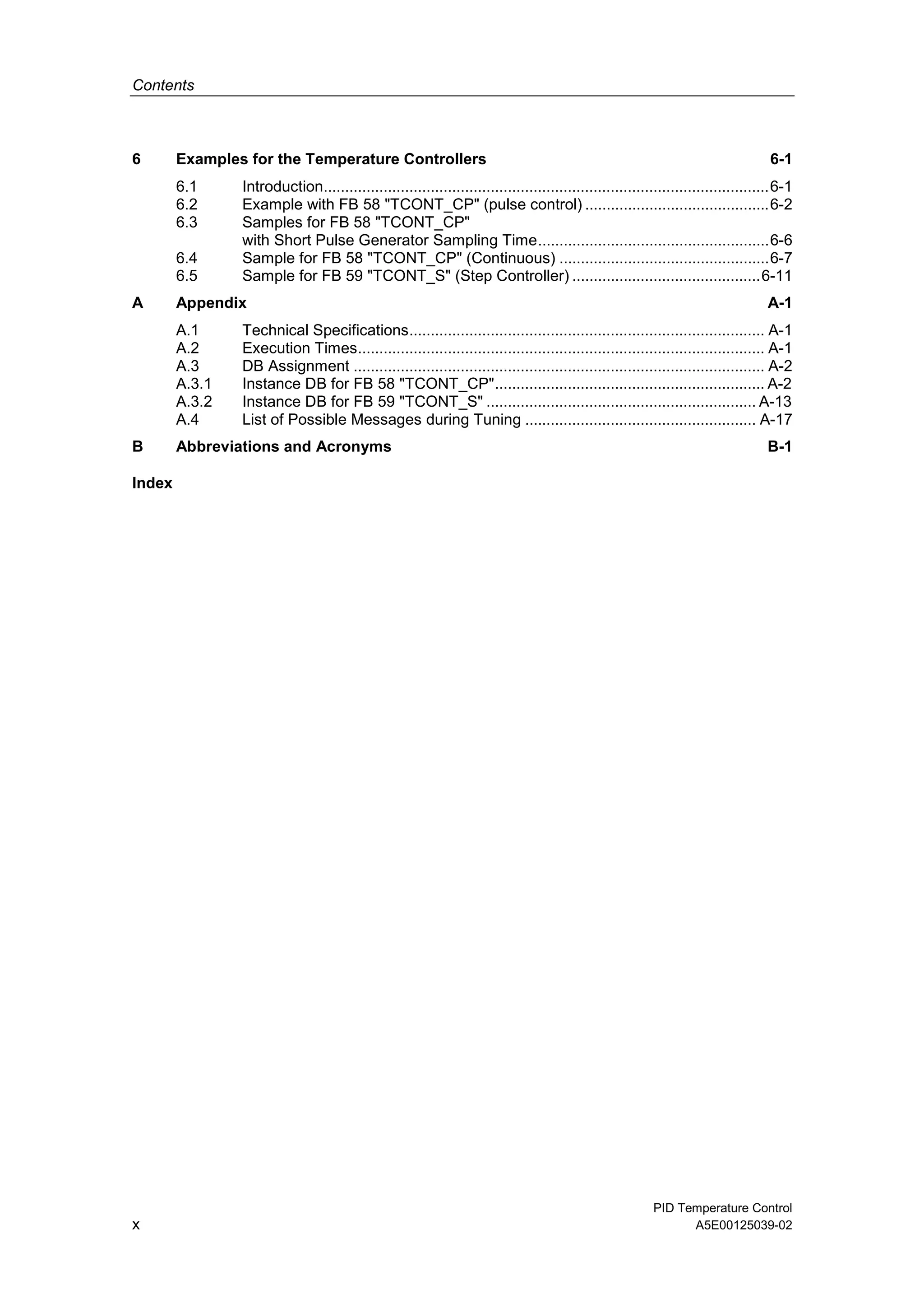 Contents
PID Temperature Control
x A5E00125039-02
6 Examples for the Temperature Controllers 6-1
6.1 Introduction........................................................................................................6-1
6.2 Example with FB 58 "TCONT_CP" (pulse control) ...........................................6-2
6.3 Samples for FB 58 "TCONT_CP"
with Short Pulse Generator Sampling Time......................................................6-6
6.4 Sample for FB 58 "TCONT_CP" (Continuous) .................................................6-7
6.5 Sample for FB 59 "TCONT_S" (Step Controller) ............................................6-11
A Appendix A-1
A.1 Technical Specifications................................................................................... A-1
A.2 Execution Times............................................................................................... A-1
A.3 DB Assignment ................................................................................................ A-2
A.3.1 Instance DB for FB 58 "TCONT_CP"............................................................... A-2
A.3.2 Instance DB for FB 59 "TCONT_S" ............................................................... A-13
A.4 List of Possible Messages during Tuning ...................................................... A-17
B Abbreviations and Acronyms B-1
Index
 