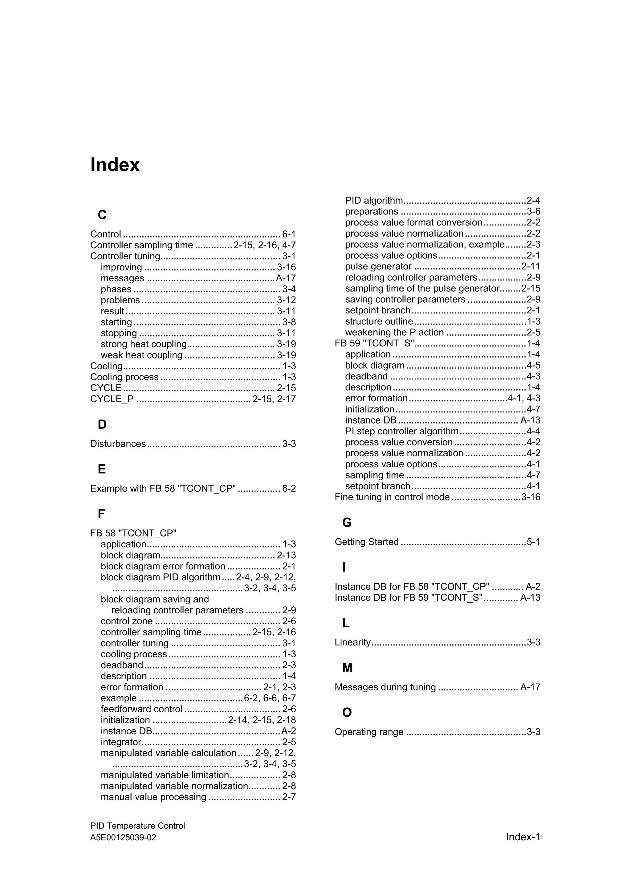 PID Temperature Control
A5E00125039-02 Index-1
Index
C
Control ........................................................... 6-1
Controller sampling time ..............2-15, 2-16, 4-7
Controller tuning............................................. 3-1
improving ................................................. 3-16
messages ................................................A-17
phases ....................................................... 3-4
problems .................................................. 3-12
result........................................................ 3-11
starting....................................................... 3-8
stopping ................................................... 3-11
strong heat coupling................................. 3-19
weak heat coupling .................................. 3-19
Cooling........................................................... 1-3
Cooling process ............................................. 1-3
CYCLE......................................................... 2-15
CYCLE_P ...........................................2-15, 2-17
D
Disturbances.................................................. 3-3
E
Example with FB 58 "TCONT_CP" ................ 6-2
F
FB 58 "TCONT_CP"
application.................................................. 1-3
block diagram........................................... 2-13
block diagram error formation .................... 2-1
block diagram PID algorithm.....2-4, 2-9, 2-12,
.................................................3-2, 3-4, 3-5
block diagram saving and
reloading controller parameters ............. 2-9
control zone ............................................... 2-6
controller sampling time..................2-15, 2-16
controller tuning ......................................... 3-1
cooling process.......................................... 1-3
deadband................................................... 2-3
description ................................................. 1-4
error formation ....................................2-1, 2-3
example .......................................6-2, 6-6, 6-7
feedforward control .................................... 2-6
initialization ............................2-14, 2-15, 2-18
instance DB................................................A-2
integrator.................................................... 2-5
manipulated variable calculation......2-9, 2-12,
.................................................3-2, 3-4, 3-5
manipulated variable limitation................... 2-8
manipulated variable normalization............ 2-8
manual value processing ........................... 2-7
PID algorithm..............................................2-4
preparations ...............................................3-6
process value format conversion................2-2
process value normalization.......................2-2
process value normalization, example........2-3
process value options.................................2-1
pulse generator ........................................2-11
reloading controller parameters..................2-9
sampling time of the pulse generator........2-15
saving controller parameters ......................2-9
setpoint branch...........................................2-1
structure outline..........................................1-3
weakening the P action ..............................2-5
FB 59 "TCONT_S"..........................................1-4
application ..................................................1-4
block diagram.............................................4-5
deadband ...................................................4-3
description..................................................1-4
error formation.....................................4-1, 4-3
initialization.................................................4-7
instance DB............................................. A-13
PI step controller algorithm.........................4-4
process value conversion...........................4-2
process value normalization.......................4-2
process value options.................................4-1
sampling time .............................................4-7
setpoint branch...........................................4-1
Fine tuning in control mode ..........................3-16
G
Getting Started ...............................................5-1
I
Instance DB for FB 58 "TCONT_CP" ............ A-2
Instance DB for FB 59 "TCONT_S"............. A-13
L
Linearity..........................................................3-3
M
Messages during tuning .............................. A-17
O
Operating range .............................................3-3
 