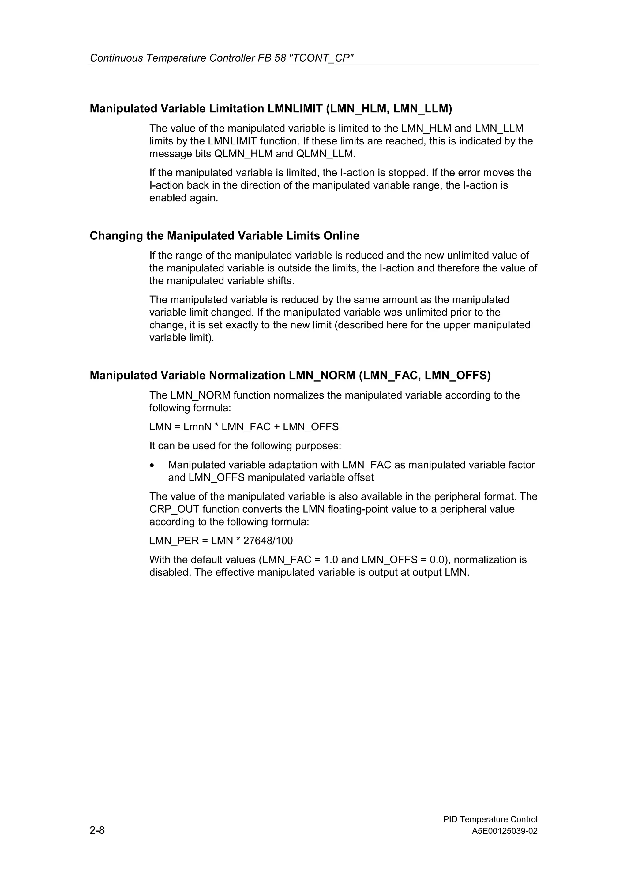 Continuous Temperature Controller FB 58 "TCONT_CP"
PID Temperature Control
2-8 A5E00125039-02
Manipulated Variable Limitation LMNLIMIT (LMN_HLM, LMN_LLM)
The value of the manipulated variable is limited to the LMN_HLM and LMN_LLM
limits by the LMNLIMIT function. If these limits are reached, this is indicated by the
message bits QLMN_HLM and QLMN_LLM.
If the manipulated variable is limited, the I-action is stopped. If the error moves the
I-action back in the direction of the manipulated variable range, the I-action is
enabled again.
Changing the Manipulated Variable Limits Online
If the range of the manipulated variable is reduced and the new unlimited value of
the manipulated variable is outside the limits, the I-action and therefore the value of
the manipulated variable shifts.
The manipulated variable is reduced by the same amount as the manipulated
variable limit changed. If the manipulated variable was unlimited prior to the
change, it is set exactly to the new limit (described here for the upper manipulated
variable limit).
Manipulated Variable Normalization LMN_NORM (LMN_FAC, LMN_OFFS)
The LMN_NORM function normalizes the manipulated variable according to the
following formula:
LMN = LmnN * LMN_FAC + LMN_OFFS
It can be used for the following purposes:
• Manipulated variable adaptation with LMN_FAC as manipulated variable factor
and LMN_OFFS manipulated variable offset
The value of the manipulated variable is also available in the peripheral format. The
CRP_OUT function converts the LMN floating-point value to a peripheral value
according to the following formula:
LMN_PER = LMN * 27648/100
With the default values (LMN_FAC = 1.0 and LMN_OFFS = 0.0), normalization is
disabled. The effective manipulated variable is output at output LMN.
 