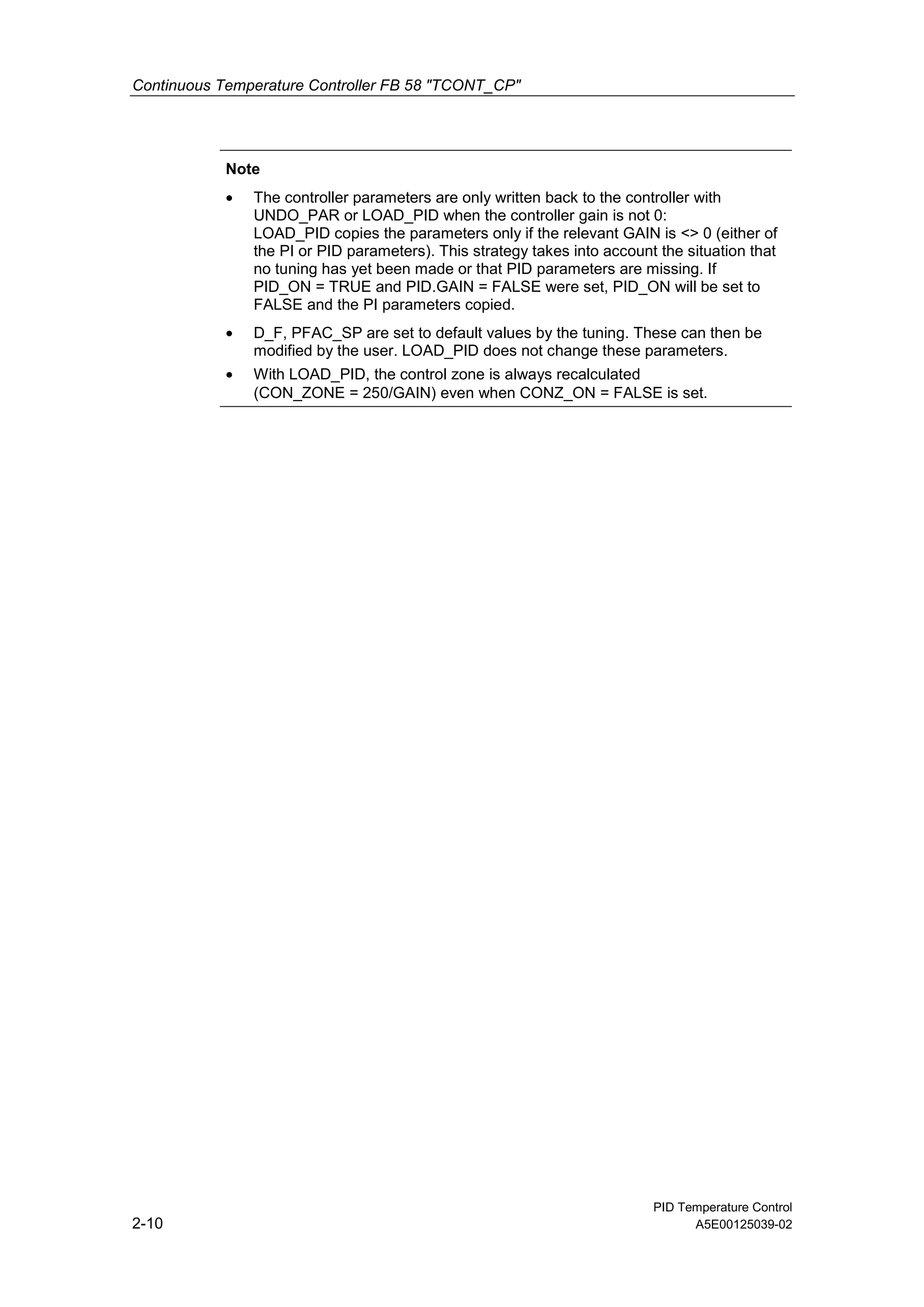 Continuous Temperature Controller FB 58 "TCONT_CP"
PID Temperature Control
2-10 A5E00125039-02
Note
• The controller parameters are only written back to the controller with
UNDO_PAR or LOAD_PID when the controller gain is not 0:
LOAD_PID copies the parameters only if the relevant GAIN is <> 0 (either of
the PI or PID parameters). This strategy takes into account the situation that
no tuning has yet been made or that PID parameters are missing. If
PID_ON = TRUE and PID.GAIN = FALSE were set, PID_ON will be set to
FALSE and the PI parameters copied.
• D_F, PFAC_SP are set to default values by the tuning. These can then be
modified by the user. LOAD_PID does not change these parameters.
• With LOAD_PID, the control zone is always recalculated
(CON_ZONE = 250/GAIN) even when CONZ_ON = FALSE is set.
 
