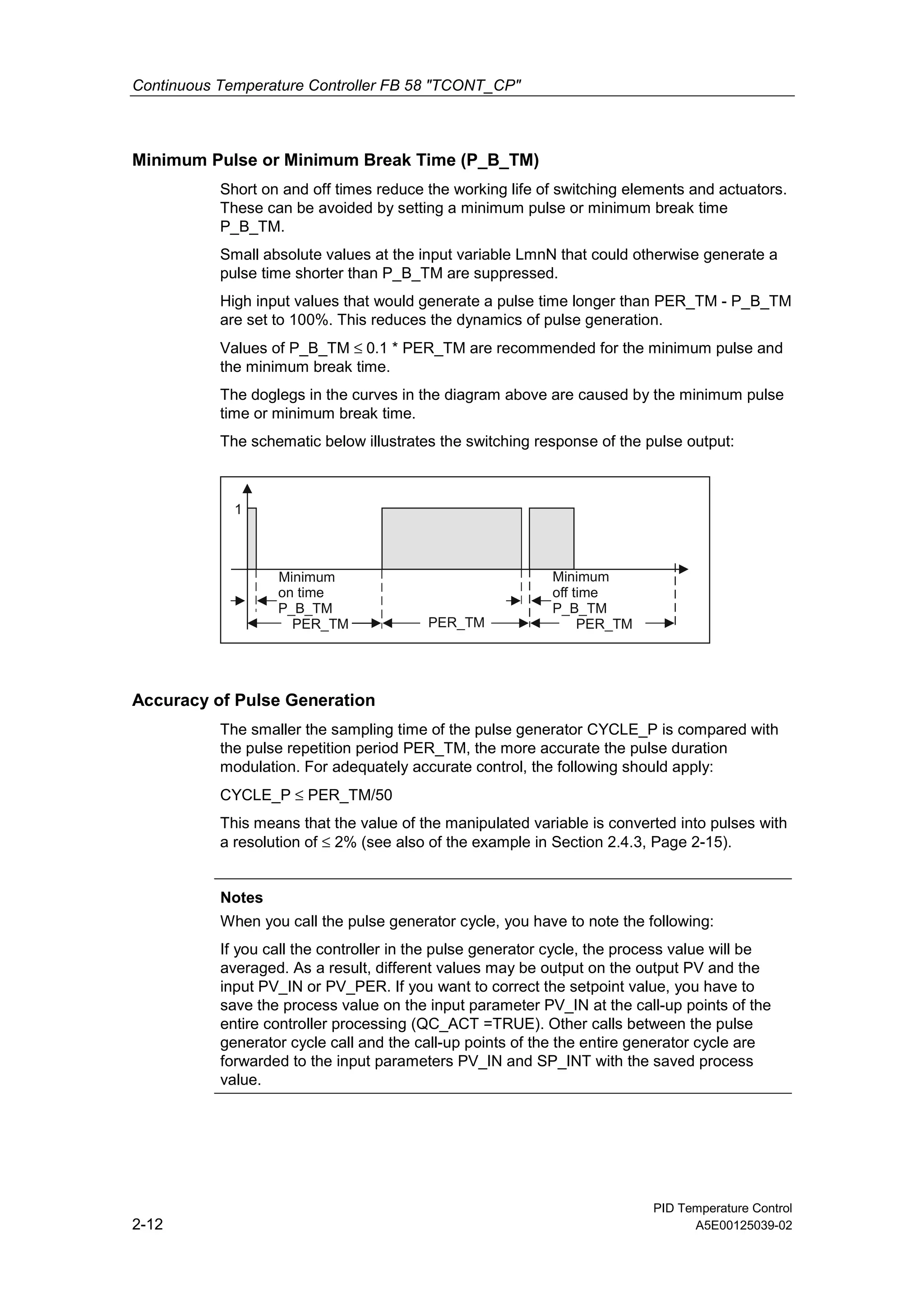 Continuous Temperature Controller FB 58 "TCONT_CP"
PID Temperature Control
2-12 A5E00125039-02
Minimum Pulse or Minimum Break Time (P_B_TM)
Short on and off times reduce the working life of switching elements and actuators.
These can be avoided by setting a minimum pulse or minimum break time
P_B_TM.
Small absolute values at the input variable LmnN that could otherwise generate a
pulse time shorter than P_B_TM are suppressed.
High input values that would generate a pulse time longer than PER_TM - P_B_TM
are set to 100%. This reduces the dynamics of pulse generation.
Values of P_B_TM ≤ 0.1 * PER_TM are recommended for the minimum pulse and
the minimum break time.
The doglegs in the curves in the diagram above are caused by the minimum pulse
time or minimum break time.
The schematic below illustrates the switching response of the pulse output:
PER_TM PER_TM
Minimum
on time
P_B_TM
Minimum
off time
P_B_TM
1
PER_TM
Accuracy of Pulse Generation
The smaller the sampling time of the pulse generator CYCLE_P is compared with
the pulse repetition period PER_TM, the more accurate the pulse duration
modulation. For adequately accurate control, the following should apply:
CYCLE_P ≤ PER_TM/50
This means that the value of the manipulated variable is converted into pulses with
a resolution of ≤ 2% (see also of the example in Section 2.4.3, Page 2-15).
Notes
When you call the pulse generator cycle, you have to note the following:
If you call the controller in the pulse generator cycle, the process value will be
averaged. As a result, different values may be output on the output PV and the
input PV_IN or PV_PER. If you want to correct the setpoint value, you have to
save the process value on the input parameter PV_IN at the call-up points of the
entire controller processing (QC_ACT =TRUE). Other calls between the pulse
generator cycle call and the call-up points of the the entire generator cycle are
forwarded to the input parameters PV_IN and SP_INT with the saved process
value.
 