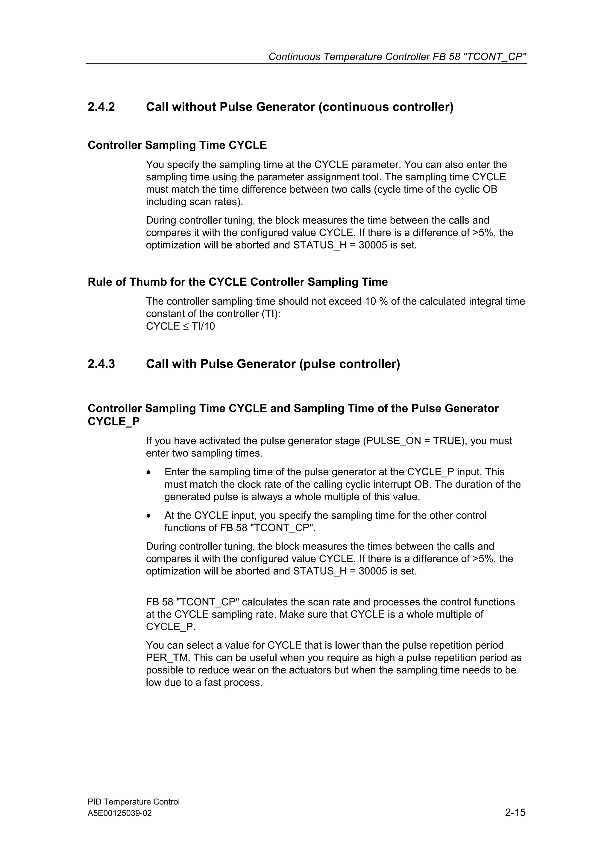Continuous Temperature Controller FB 58 "TCONT_CP"
PID Temperature Control
A5E00125039-02 2-15
2.4.2 Call without Pulse Generator (continuous controller)
Controller Sampling Time CYCLE
You specify the sampling time at the CYCLE parameter. You can also enter the
sampling time using the parameter assignment tool. The sampling time CYCLE
must match the time difference between two calls (cycle time of the cyclic OB
including scan rates).
During controller tuning, the block measures the time between the calls and
compares it with the configured value CYCLE. If there is a difference of >5%, the
optimization will be aborted and STATUS_H = 30005 is set.
Rule of Thumb for the CYCLE Controller Sampling Time
The controller sampling time should not exceed 10 % of the calculated integral time
constant of the controller (TI):
CYCLE ≤ TI/10
2.4.3 Call with Pulse Generator (pulse controller)
Controller Sampling Time CYCLE and Sampling Time of the Pulse Generator
CYCLE_P
If you have activated the pulse generator stage (PULSE_ON = TRUE), you must
enter two sampling times.
• Enter the sampling time of the pulse generator at the CYCLE_P input. This
must match the clock rate of the calling cyclic interrupt OB. The duration of the
generated pulse is always a whole multiple of this value.
• At the CYCLE input, you specify the sampling time for the other control
functions of FB 58 "TCONT_CP".
During controller tuning, the block measures the times between the calls and
compares it with the configured value CYCLE. If there is a difference of >5%, the
optimization will be aborted and STATUS_H = 30005 is set.
FB 58 "TCONT_CP" calculates the scan rate and processes the control functions
at the CYCLE sampling rate. Make sure that CYCLE is a whole multiple of
CYCLE_P.
You can select a value for CYCLE that is lower than the pulse repetition period
PER_TM. This can be useful when you require as high a pulse repetition period as
possible to reduce wear on the actuators but when the sampling time needs to be
low due to a fast process.
 