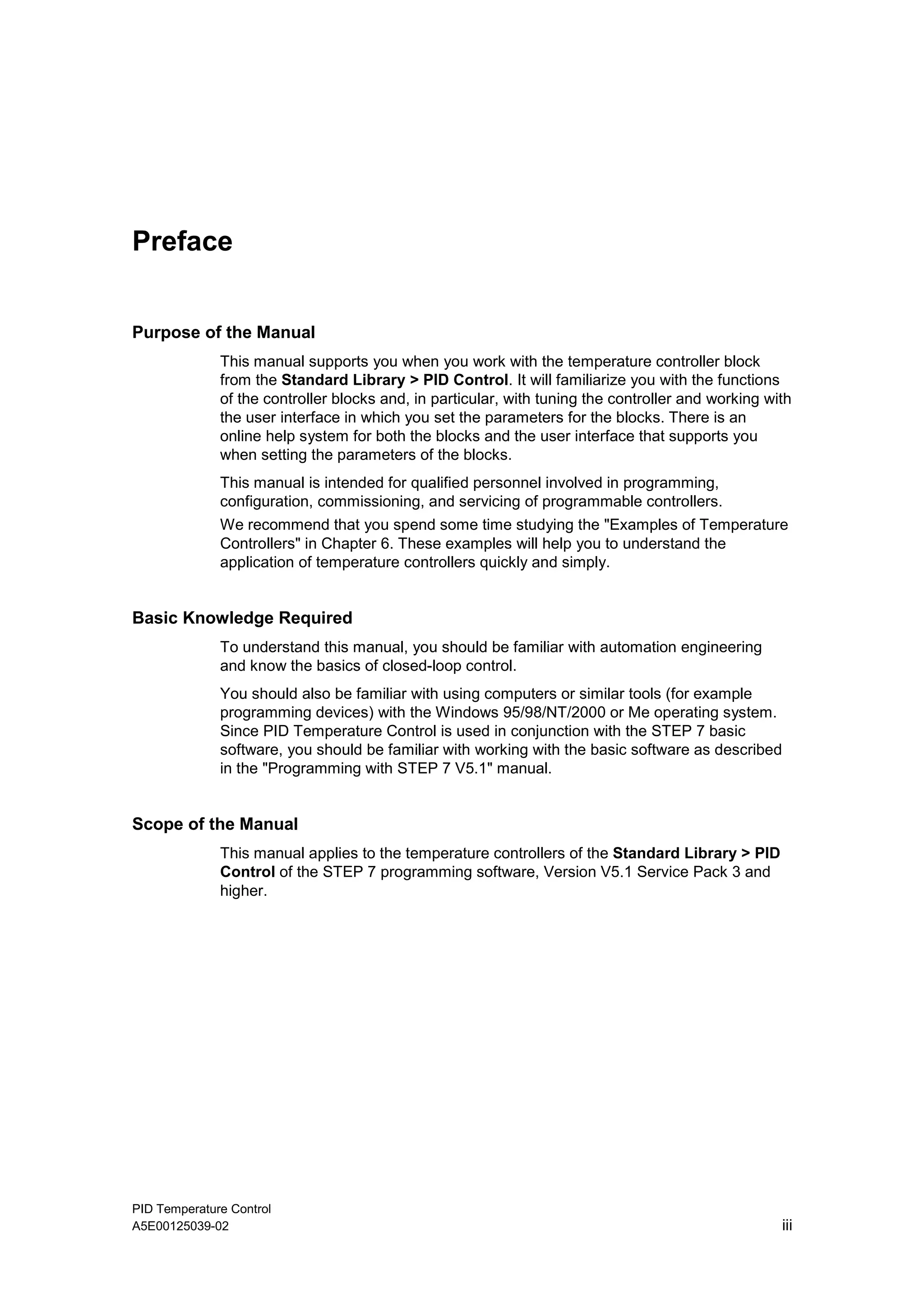 PID Temperature Control
A5E00125039-02 iii
Preface
Purpose of the Manual
This manual supports you when you work with the temperature controller block
from the Standard Library > PID Control. It will familiarize you with the functions
of the controller blocks and, in particular, with tuning the controller and working with
the user interface in which you set the parameters for the blocks. There is an
online help system for both the blocks and the user interface that supports you
when setting the parameters of the blocks.
This manual is intended for qualified personnel involved in programming,
configuration, commissioning, and servicing of programmable controllers.
We recommend that you spend some time studying the "Examples of Temperature
Controllers" in Chapter 6. These examples will help you to understand the
application of temperature controllers quickly and simply.
Basic Knowledge Required
To understand this manual, you should be familiar with automation engineering
and know the basics of closed-loop control.
You should also be familiar with using computers or similar tools (for example
programming devices) with the Windows 95/98/NT/2000 or Me operating system.
Since PID Temperature Control is used in conjunction with the STEP 7 basic
software, you should be familiar with working with the basic software as described
in the "Programming with STEP 7 V5.1" manual.
Scope of the Manual
This manual applies to the temperature controllers of the Standard Library > PID
Control of the STEP 7 programming software, Version V5.1 Service Pack 3 and
higher.
 