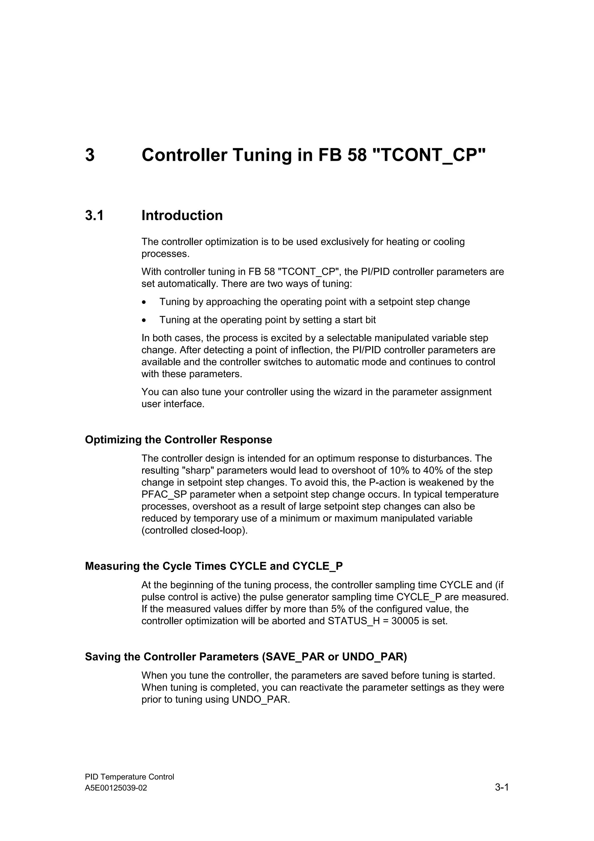 PID Temperature Control
A5E00125039-02 3-1
3 Controller Tuning in FB 58 "TCONT_CP"
3.1 Introduction
The controller optimization is to be used exclusively for heating or cooling
processes.
With controller tuning in FB 58 "TCONT_CP", the PI/PID controller parameters are
set automatically. There are two ways of tuning:
• Tuning by approaching the operating point with a setpoint step change
• Tuning at the operating point by setting a start bit
In both cases, the process is excited by a selectable manipulated variable step
change. After detecting a point of inflection, the PI/PID controller parameters are
available and the controller switches to automatic mode and continues to control
with these parameters.
You can also tune your controller using the wizard in the parameter assignment
user interface.
Optimizing the Controller Response
The controller design is intended for an optimum response to disturbances. The
resulting "sharp" parameters would lead to overshoot of 10% to 40% of the step
change in setpoint step changes. To avoid this, the P-action is weakened by the
PFAC_SP parameter when a setpoint step change occurs. In typical temperature
processes, overshoot as a result of large setpoint step changes can also be
reduced by temporary use of a minimum or maximum manipulated variable
(controlled closed-loop).
Measuring the Cycle Times CYCLE and CYCLE_P
At the beginning of the tuning process, the controller sampling time CYCLE and (if
pulse control is active) the pulse generator sampling time CYCLE_P are measured.
If the measured values differ by more than 5% of the configured value, the
controller optimization will be aborted and STATUS_H = 30005 is set.
Saving the Controller Parameters (SAVE_PAR or UNDO_PAR)
When you tune the controller, the parameters are saved before tuning is started.
When tuning is completed, you can reactivate the parameter settings as they were
prior to tuning using UNDO_PAR.
 