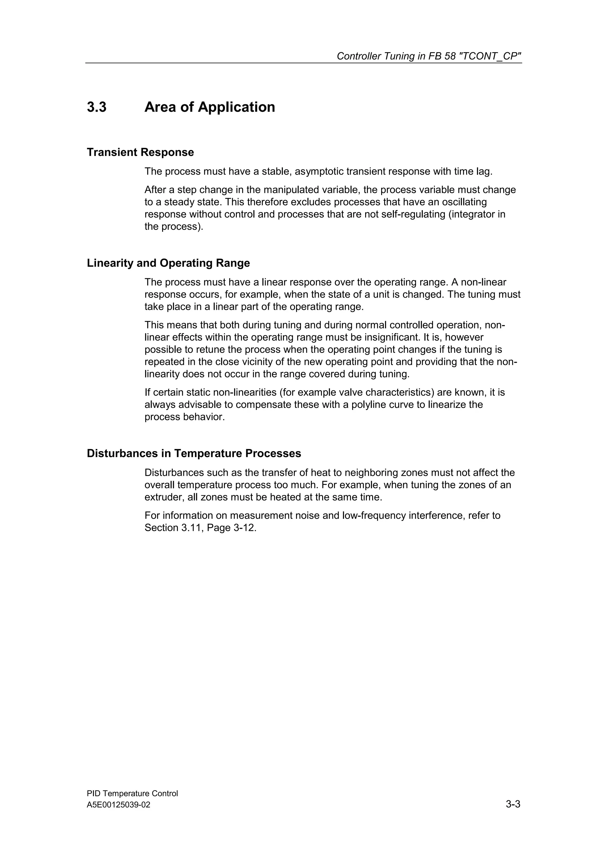Controller Tuning in FB 58 "TCONT_CP"
PID Temperature Control
A5E00125039-02 3-3
3.3 Area of Application
Transient Response
The process must have a stable, asymptotic transient response with time lag.
After a step change in the manipulated variable, the process variable must change
to a steady state. This therefore excludes processes that have an oscillating
response without control and processes that are not self-regulating (integrator in
the process).
Linearity and Operating Range
The process must have a linear response over the operating range. A non-linear
response occurs, for example, when the state of a unit is changed. The tuning must
take place in a linear part of the operating range.
This means that both during tuning and during normal controlled operation, non-
linear effects within the operating range must be insignificant. It is, however
possible to retune the process when the operating point changes if the tuning is
repeated in the close vicinity of the new operating point and providing that the non-
linearity does not occur in the range covered during tuning.
If certain static non-linearities (for example valve characteristics) are known, it is
always advisable to compensate these with a polyline curve to linearize the
process behavior.
Disturbances in Temperature Processes
Disturbances such as the transfer of heat to neighboring zones must not affect the
overall temperature process too much. For example, when tuning the zones of an
extruder, all zones must be heated at the same time.
For information on measurement noise and low-frequency interference, refer to
Section 3.11, Page 3-12.
 