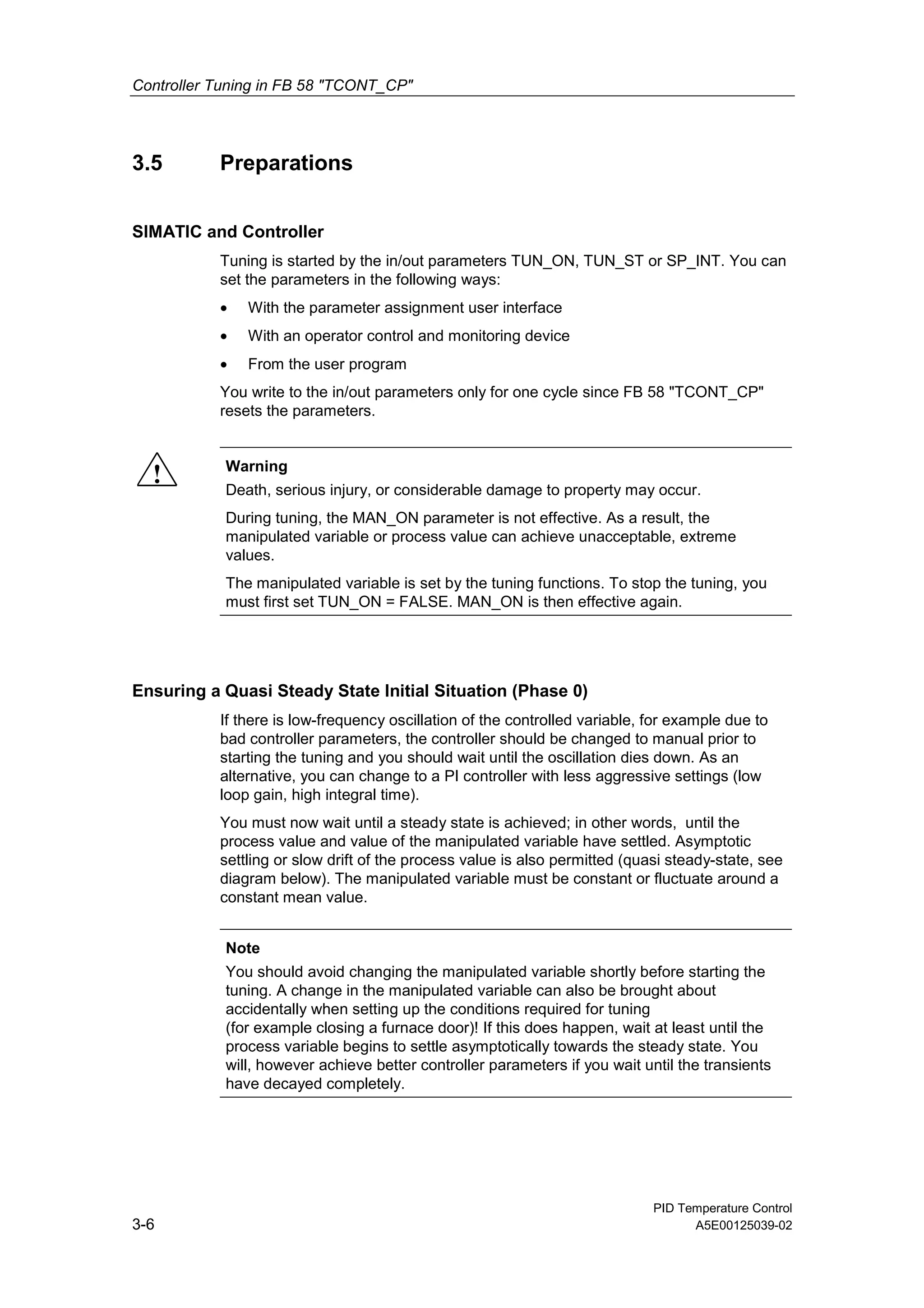 Controller Tuning in FB 58 "TCONT_CP"
PID Temperature Control
3-6 A5E00125039-02
3.5 Preparations
SIMATIC and Controller
Tuning is started by the in/out parameters TUN_ON, TUN_ST or SP_INT. You can
set the parameters in the following ways:
• With the parameter assignment user interface
• With an operator control and monitoring device
• From the user program
You write to the in/out parameters only for one cycle since FB 58 "TCONT_CP"
resets the parameters.
! Warning
Death, serious injury, or considerable damage to property may occur.
During tuning, the MAN_ON parameter is not effective. As a result, the
manipulated variable or process value can achieve unacceptable, extreme
values.
The manipulated variable is set by the tuning functions. To stop the tuning, you
must first set TUN_ON = FALSE. MAN_ON is then effective again.
Ensuring a Quasi Steady State Initial Situation (Phase 0)
If there is low-frequency oscillation of the controlled variable, for example due to
bad controller parameters, the controller should be changed to manual prior to
starting the tuning and you should wait until the oscillation dies down. As an
alternative, you can change to a PI controller with less aggressive settings (low
loop gain, high integral time).
You must now wait until a steady state is achieved; in other words, until the
process value and value of the manipulated variable have settled. Asymptotic
settling or slow drift of the process value is also permitted (quasi steady-state, see
diagram below). The manipulated variable must be constant or fluctuate around a
constant mean value.
Note
You should avoid changing the manipulated variable shortly before starting the
tuning. A change in the manipulated variable can also be brought about
accidentally when setting up the conditions required for tuning
(for example closing a furnace door)! If this does happen, wait at least until the
process variable begins to settle asymptotically towards the steady state. You
will, however achieve better controller parameters if you wait until the transients
have decayed completely.
 