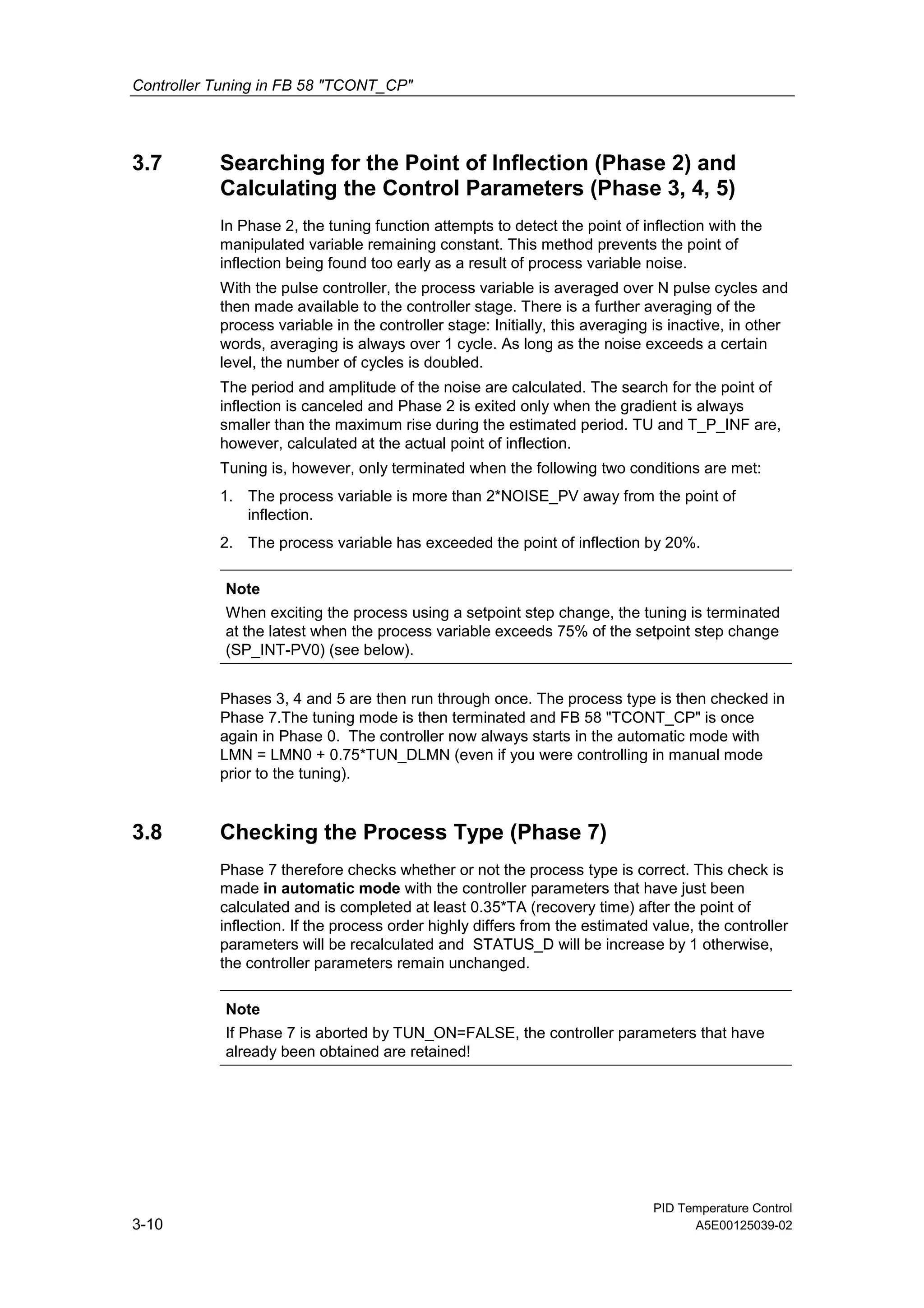 Controller Tuning in FB 58 "TCONT_CP"
PID Temperature Control
3-10 A5E00125039-02
3.7 Searching for the Point of Inflection (Phase 2) and
Calculating the Control Parameters (Phase 3, 4, 5)
In Phase 2, the tuning function attempts to detect the point of inflection with the
manipulated variable remaining constant. This method prevents the point of
inflection being found too early as a result of process variable noise.
With the pulse controller, the process variable is averaged over N pulse cycles and
then made available to the controller stage. There is a further averaging of the
process variable in the controller stage: Initially, this averaging is inactive, in other
words, averaging is always over 1 cycle. As long as the noise exceeds a certain
level, the number of cycles is doubled.
The period and amplitude of the noise are calculated. The search for the point of
inflection is canceled and Phase 2 is exited only when the gradient is always
smaller than the maximum rise during the estimated period. TU and T_P_INF are,
however, calculated at the actual point of inflection.
Tuning is, however, only terminated when the following two conditions are met:
1. The process variable is more than 2*NOISE_PV away from the point of
inflection.
2. The process variable has exceeded the point of inflection by 20%.
Note
When exciting the process using a setpoint step change, the tuning is terminated
at the latest when the process variable exceeds 75% of the setpoint step change
(SP_INT-PV0) (see below).
Phases 3, 4 and 5 are then run through once. The process type is then checked in
Phase 7.The tuning mode is then terminated and FB 58 "TCONT_CP" is once
again in Phase 0. The controller now always starts in the automatic mode with
LMN = LMN0 + 0.75*TUN_DLMN (even if you were controlling in manual mode
prior to the tuning).
3.8 Checking the Process Type (Phase 7)
Phase 7 therefore checks whether or not the process type is correct. This check is
made in automatic mode with the controller parameters that have just been
calculated and is completed at least 0.35*TA (recovery time) after the point of
inflection. If the process order highly differs from the estimated value, the controller
parameters will be recalculated and STATUS_D will be increase by 1 otherwise,
the controller parameters remain unchanged.
Note
If Phase 7 is aborted by TUN_ON=FALSE, the controller parameters that have
already been obtained are retained!
 