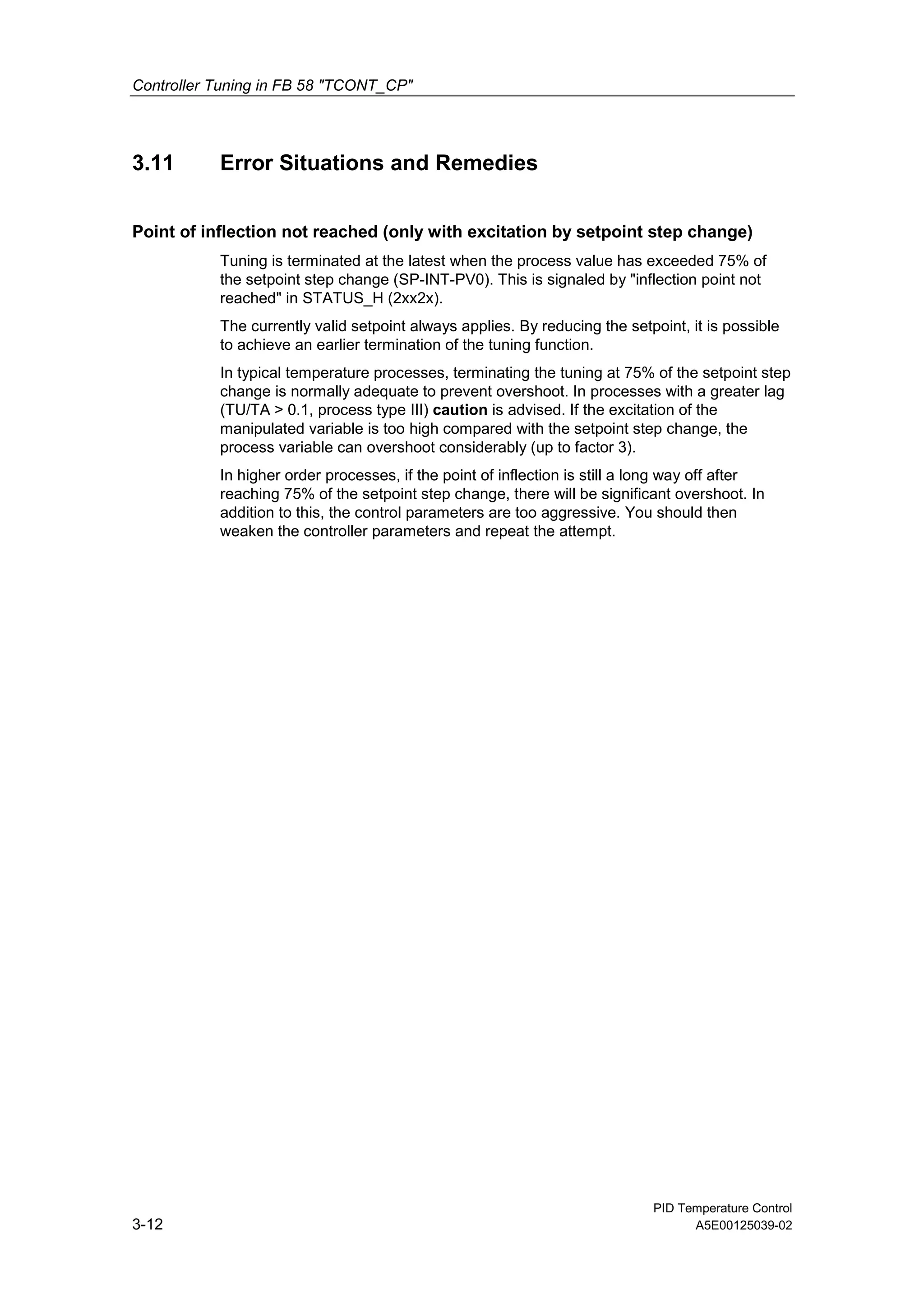 Controller Tuning in FB 58 "TCONT_CP"
PID Temperature Control
3-12 A5E00125039-02
3.11 Error Situations and Remedies
Point of inflection not reached (only with excitation by setpoint step change)
Tuning is terminated at the latest when the process value has exceeded 75% of
the setpoint step change (SP-INT-PV0). This is signaled by "inflection point not
reached" in STATUS_H (2xx2x).
The currently valid setpoint always applies. By reducing the setpoint, it is possible
to achieve an earlier termination of the tuning function.
In typical temperature processes, terminating the tuning at 75% of the setpoint step
change is normally adequate to prevent overshoot. In processes with a greater lag
(TU/TA > 0.1, process type III) caution is advised. If the excitation of the
manipulated variable is too high compared with the setpoint step change, the
process variable can overshoot considerably (up to factor 3).
In higher order processes, if the point of inflection is still a long way off after
reaching 75% of the setpoint step change, there will be significant overshoot. In
addition to this, the control parameters are too aggressive. You should then
weaken the controller parameters and repeat the attempt.
 