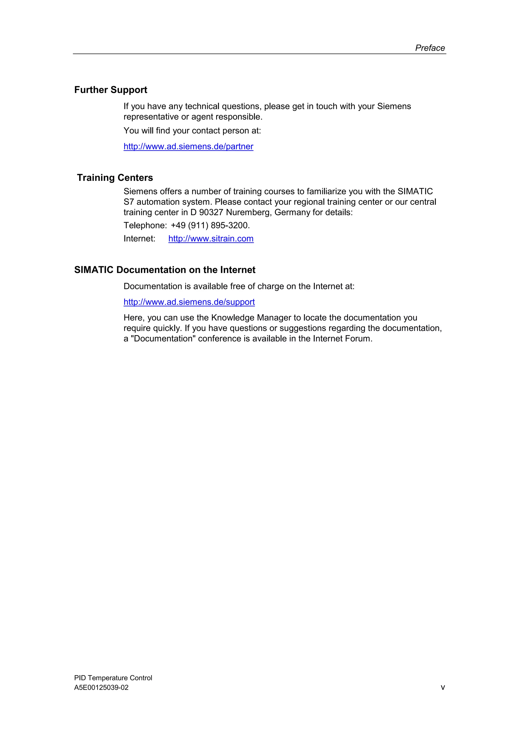 Preface
PID Temperature Control
A5E00125039-02 v
Further Support
If you have any technical questions, please get in touch with your Siemens
representative or agent responsible.
You will find your contact person at:
http://www.ad.siemens.de/partner
Training Centers
Siemens offers a number of training courses to familiarize you with the SIMATIC
S7 automation system. Please contact your regional training center or our central
training center in D 90327 Nuremberg, Germany for details:
Telephone: +49 (911) 895-3200.
Internet: http://www.sitrain.com
SIMATIC Documentation on the Internet
Documentation is available free of charge on the Internet at:
http://www.ad.siemens.de/support
Here, you can use the Knowledge Manager to locate the documentation you
require quickly. If you have questions or suggestions regarding the documentation,
a "Documentation" conference is available in the Internet Forum.
 