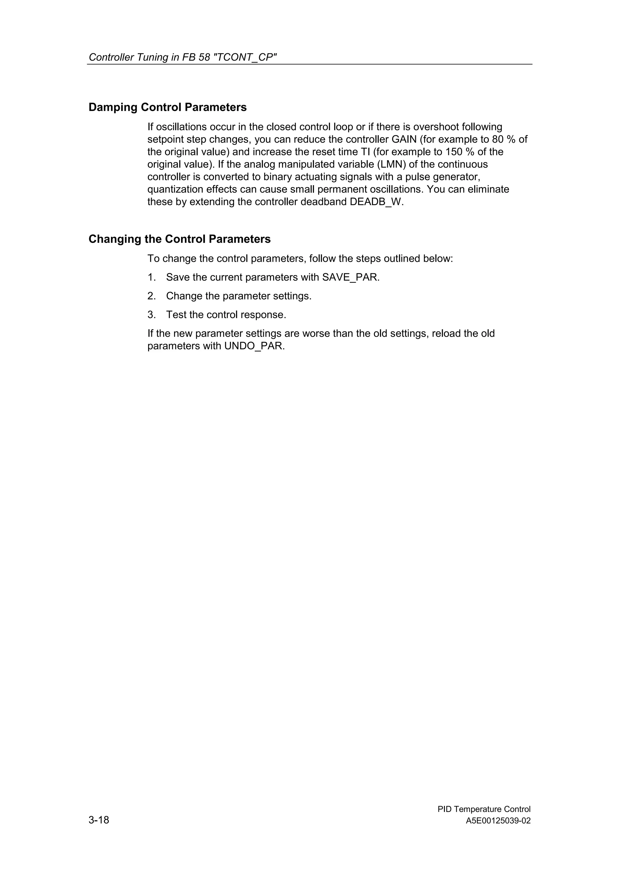 Controller Tuning in FB 58 "TCONT_CP"
PID Temperature Control
3-18 A5E00125039-02
Damping Control Parameters
If oscillations occur in the closed control loop or if there is overshoot following
setpoint step changes, you can reduce the controller GAIN (for example to 80 % of
the original value) and increase the reset time TI (for example to 150 % of the
original value). If the analog manipulated variable (LMN) of the continuous
controller is converted to binary actuating signals with a pulse generator,
quantization effects can cause small permanent oscillations. You can eliminate
these by extending the controller deadband DEADB_W.
Changing the Control Parameters
To change the control parameters, follow the steps outlined below:
1. Save the current parameters with SAVE_PAR.
2. Change the parameter settings.
3. Test the control response.
If the new parameter settings are worse than the old settings, reload the old
parameters with UNDO_PAR.
 
