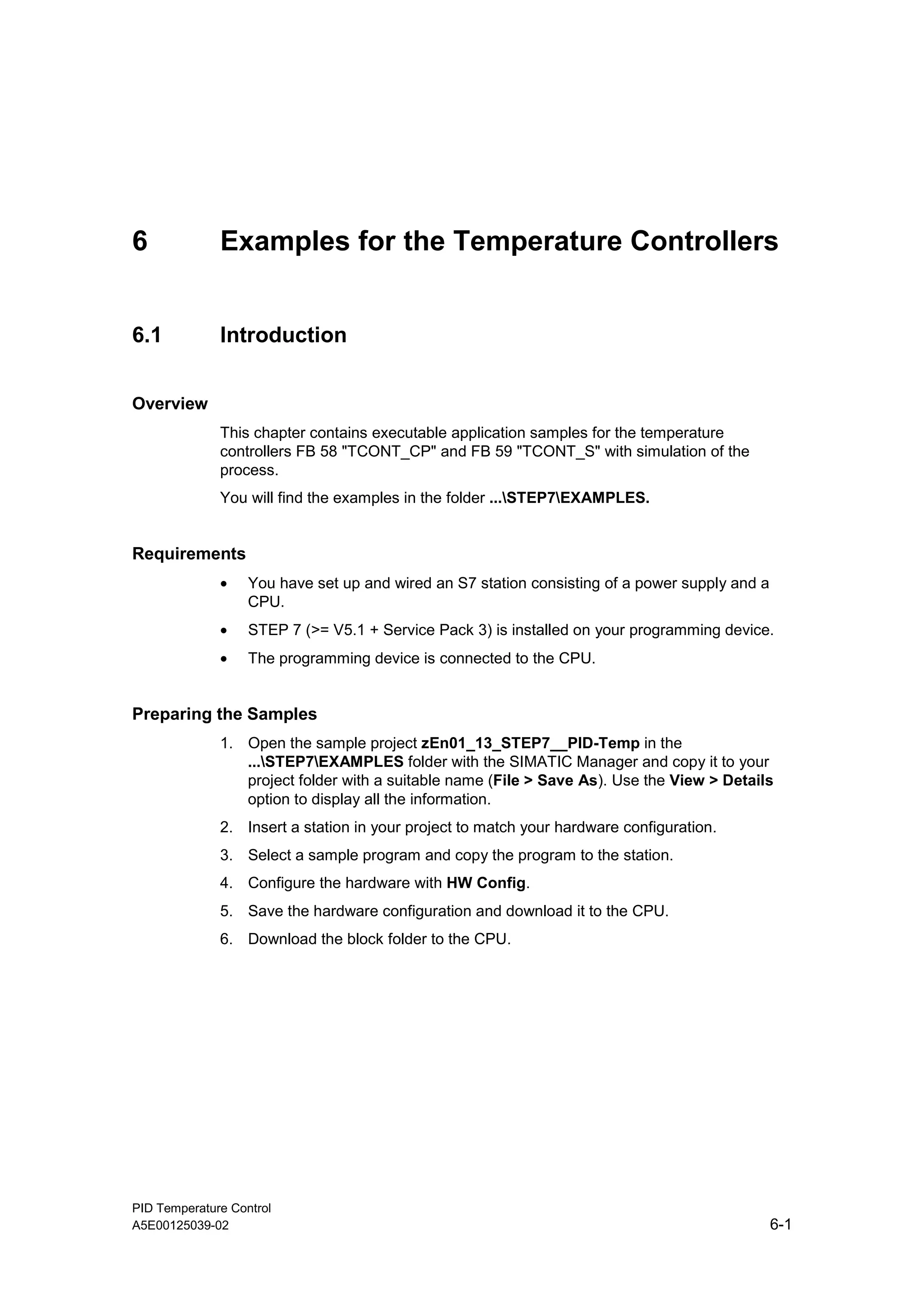PID Temperature Control
A5E00125039-02 6-1
6 Examples for the Temperature Controllers
6.1 Introduction
Overview
This chapter contains executable application samples for the temperature
controllers FB 58 "TCONT_CP" and FB 59 "TCONT_S" with simulation of the
process.
You will find the examples in the folder ...STEP7EXAMPLES.
Requirements
• You have set up and wired an S7 station consisting of a power supply and a
CPU.
• STEP 7 (>= V5.1 + Service Pack 3) is installed on your programming device.
• The programming device is connected to the CPU.
Preparing the Samples
1. Open the sample project zEn01_13_STEP7__PID-Temp in the
...STEP7EXAMPLES folder with the SIMATIC Manager and copy it to your
project folder with a suitable name (File > Save As). Use the View > Details
option to display all the information.
2. Insert a station in your project to match your hardware configuration.
3. Select a sample program and copy the program to the station.
4. Configure the hardware with HW Config.
5. Save the hardware configuration and download it to the CPU.
6. Download the block folder to the CPU.
 