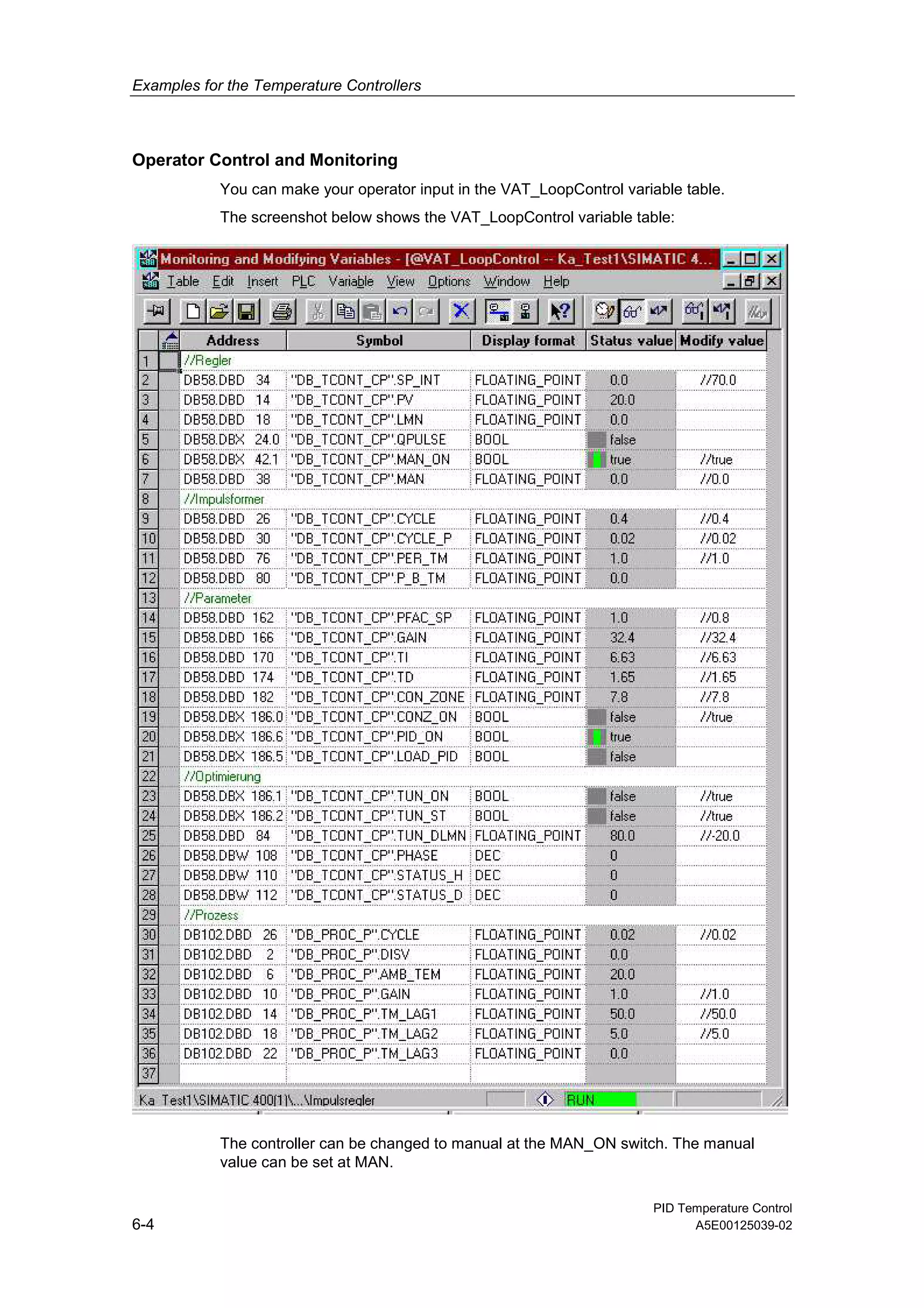 Examples for the Temperature Controllers
PID Temperature Control
6-4 A5E00125039-02
Operator Control and Monitoring
You can make your operator input in the VAT_LoopControl variable table.
The screenshot below shows the VAT_LoopControl variable table:
The controller can be changed to manual at the MAN_ON switch. The manual
value can be set at MAN.
 