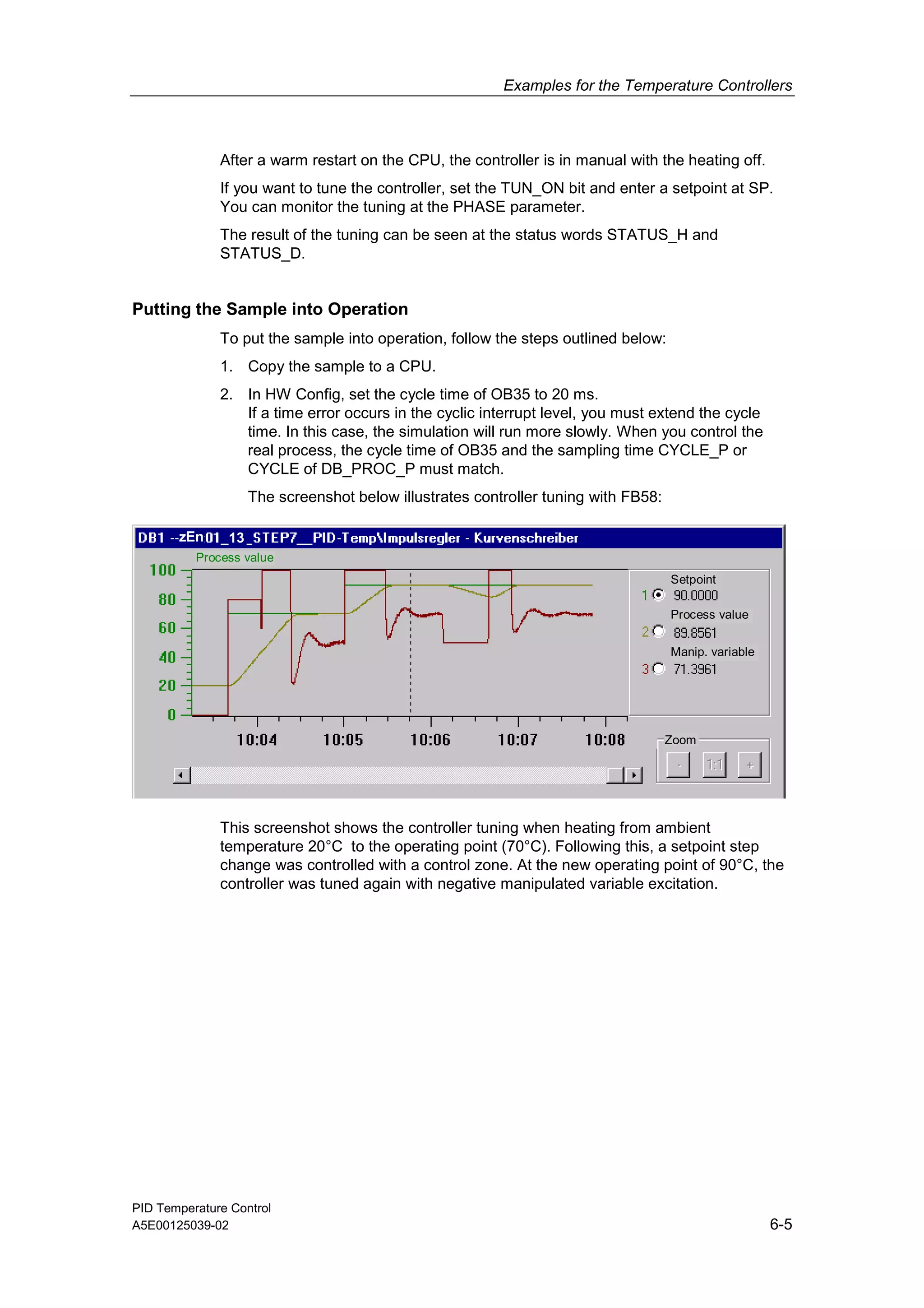 Examples for the Temperature Controllers
PID Temperature Control
A5E00125039-02 6-5
After a warm restart on the CPU, the controller is in manual with the heating off.
If you want to tune the controller, set the TUN_ON bit and enter a setpoint at SP.
You can monitor the tuning at the PHASE parameter.
The result of the tuning can be seen at the status words STATUS_H and
STATUS_D.
Putting the Sample into Operation
To put the sample into operation, follow the steps outlined below:
1. Copy the sample to a CPU.
2. In HW Config, set the cycle time of OB35 to 20 ms.
If a time error occurs in the cyclic interrupt level, you must extend the cycle
time. In this case, the simulation will run more slowly. When you control the
real process, the cycle time of OB35 and the sampling time CYCLE_P or
CYCLE of DB_PROC_P must match.
The screenshot below illustrates controller tuning with FB58:
13
Setpoint
Process value
Manip. variable
Zoom
Process value
zEn
This screenshot shows the controller tuning when heating from ambient
temperature 20°C to the operating point (70°C). Following this, a setpoint step
change was controlled with a control zone. At the new operating point of 90°C, the
controller was tuned again with negative manipulated variable excitation.
 
