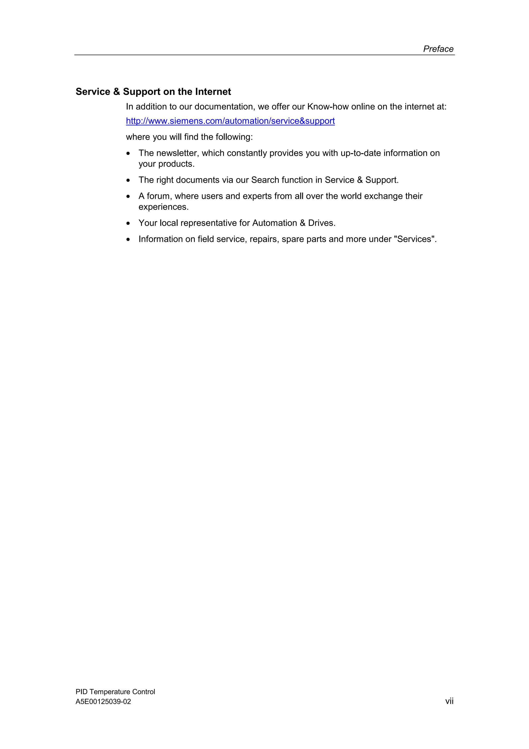 Preface
PID Temperature Control
A5E00125039-02 vii
Service & Support on the Internet
In addition to our documentation, we offer our Know-how online on the internet at:
http://www.siemens.com/automation/service&support
where you will find the following:
• The newsletter, which constantly provides you with up-to-date information on
your products.
• The right documents via our Search function in Service & Support.
• A forum, where users and experts from all over the world exchange their
experiences.
• Your local representative for Automation & Drives.
• Information on field service, repairs, spare parts and more under "Services".
 