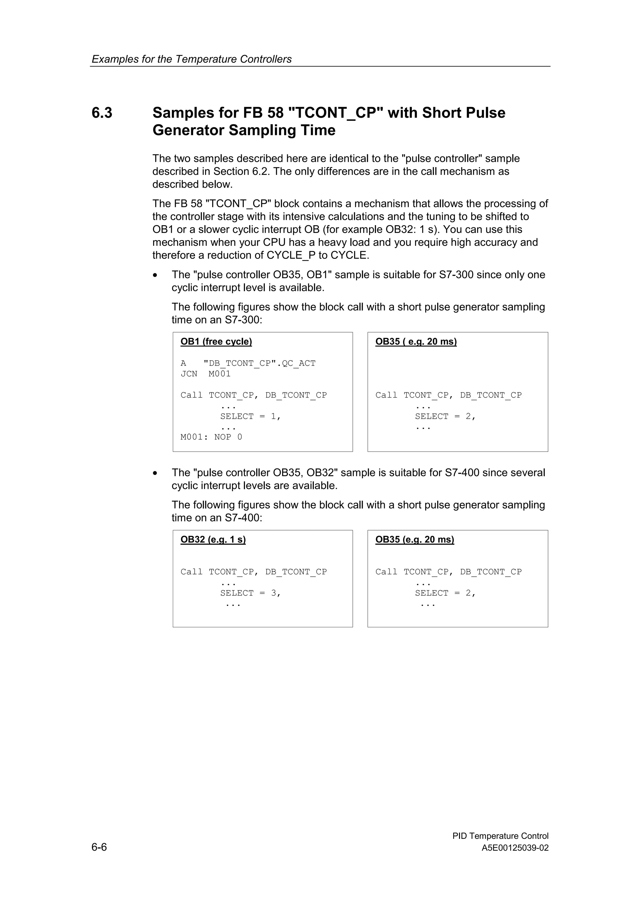 Examples for the Temperature Controllers
PID Temperature Control
6-6 A5E00125039-02
6.3 Samples for FB 58 "TCONT_CP" with Short Pulse
Generator Sampling Time
The two samples described here are identical to the "pulse controller" sample
described in Section 6.2. The only differences are in the call mechanism as
described below.
The FB 58 "TCONT_CP" block contains a mechanism that allows the processing of
the controller stage with its intensive calculations and the tuning to be shifted to
OB1 or a slower cyclic interrupt OB (for example OB32: 1 s). You can use this
mechanism when your CPU has a heavy load and you require high accuracy and
therefore a reduction of CYCLE_P to CYCLE.
• The "pulse controller OB35, OB1" sample is suitable for S7-300 since only one
cyclic interrupt level is available.
The following figures show the block call with a short pulse generator sampling
time on an S7-300:
OB1 (free cycle)
A "DB_TCONT_CP".QC_ACT
JCN M001
Call TCONT_CP, DB_TCONT_CP
...
SELECT = 1,
...
M001: NOP 0
OB35 ( e.g. 20 ms)
Call TCONT_CP, DB_TCONT_CP
...
SELECT = 2,
...
• The "pulse controller OB35, OB32" sample is suitable for S7-400 since several
cyclic interrupt levels are available.
The following figures show the block call with a short pulse generator sampling
time on an S7-400:
OB32 (e.g. 1 s)
Call TCONT_CP, DB_TCONT_CP
...
SELECT = 3,
...
OB35 (e.g. 20 ms)
Call TCONT_CP, DB_TCONT_CP
...
SELECT = 2,
...
 