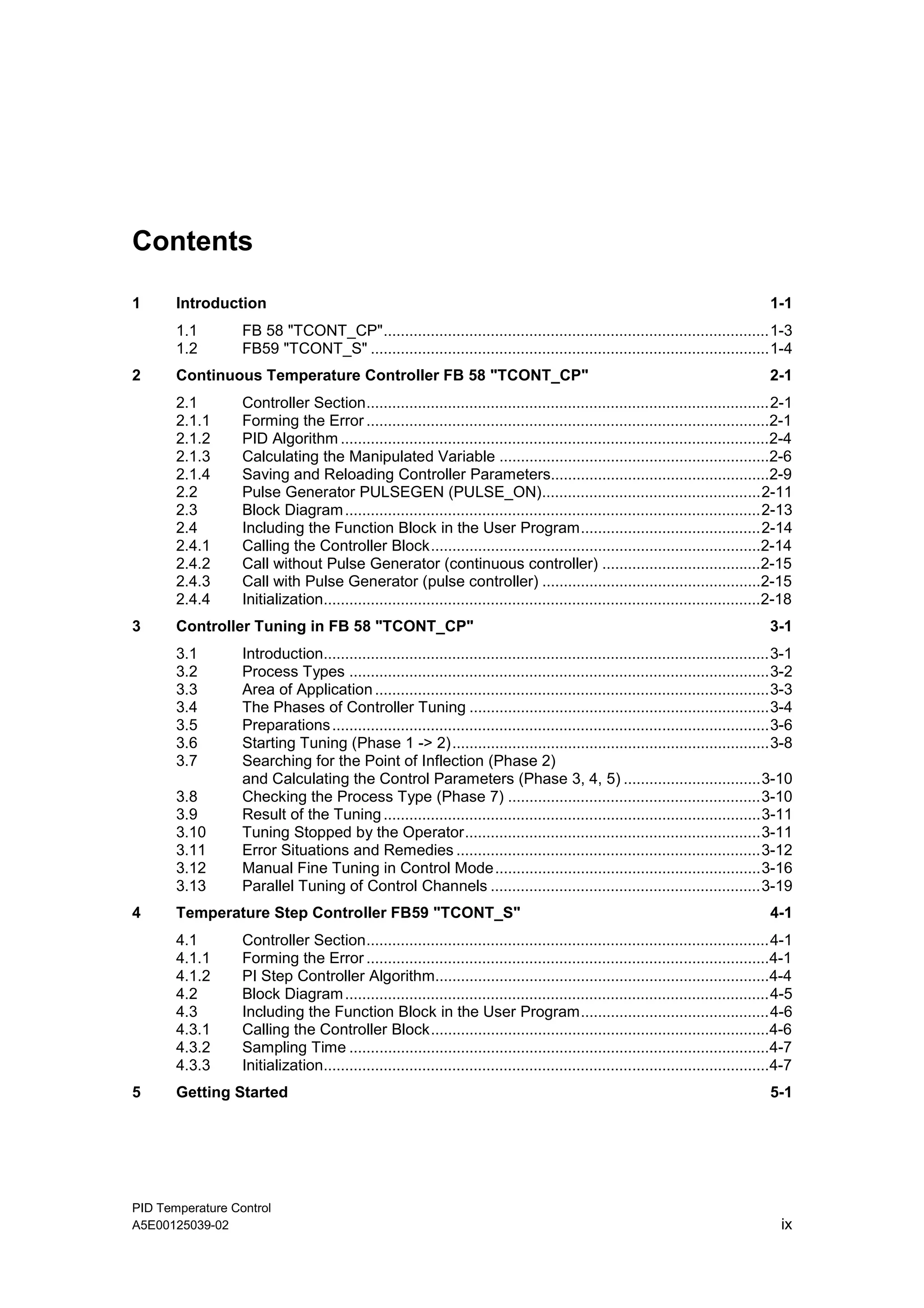 PID Temperature Control
A5E00125039-02 ix
Contents
1 Introduction 1-1
1.1 FB 58 "TCONT_CP"..........................................................................................1-3
1.2 FB59 "TCONT_S" .............................................................................................1-4
2 Continuous Temperature Controller FB 58 "TCONT_CP" 2-1
2.1 Controller Section..............................................................................................2-1
2.1.1 Forming the Error ..............................................................................................2-1
2.1.2 PID Algorithm ....................................................................................................2-4
2.1.3 Calculating the Manipulated Variable ...............................................................2-6
2.1.4 Saving and Reloading Controller Parameters...................................................2-9
2.2 Pulse Generator PULSEGEN (PULSE_ON)...................................................2-11
2.3 Block Diagram.................................................................................................2-13
2.4 Including the Function Block in the User Program..........................................2-14
2.4.1 Calling the Controller Block.............................................................................2-14
2.4.2 Call without Pulse Generator (continuous controller) .....................................2-15
2.4.3 Call with Pulse Generator (pulse controller) ...................................................2-15
2.4.4 Initialization......................................................................................................2-18
3 Controller Tuning in FB 58 "TCONT_CP" 3-1
3.1 Introduction........................................................................................................3-1
3.2 Process Types ..................................................................................................3-2
3.3 Area of Application............................................................................................3-3
3.4 The Phases of Controller Tuning ......................................................................3-4
3.5 Preparations......................................................................................................3-6
3.6 Starting Tuning (Phase 1 -> 2)..........................................................................3-8
3.7 Searching for the Point of Inflection (Phase 2)
and Calculating the Control Parameters (Phase 3, 4, 5) ................................3-10
3.8 Checking the Process Type (Phase 7) ...........................................................3-10
3.9 Result of the Tuning........................................................................................3-11
3.10 Tuning Stopped by the Operator.....................................................................3-11
3.11 Error Situations and Remedies .......................................................................3-12
3.12 Manual Fine Tuning in Control Mode..............................................................3-16
3.13 Parallel Tuning of Control Channels ...............................................................3-19
4 Temperature Step Controller FB59 "TCONT_S" 4-1
4.1 Controller Section..............................................................................................4-1
4.1.1 Forming the Error ..............................................................................................4-1
4.1.2 PI Step Controller Algorithm..............................................................................4-4
4.2 Block Diagram...................................................................................................4-5
4.3 Including the Function Block in the User Program............................................4-6
4.3.1 Calling the Controller Block...............................................................................4-6
4.3.2 Sampling Time ..................................................................................................4-7
4.3.3 Initialization........................................................................................................4-7
5 Getting Started 5-1
 