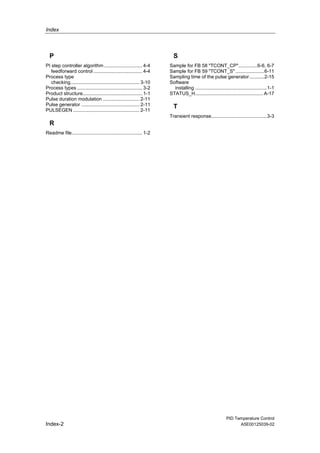 Index
PID Temperature Control
Index-2 A5E00125039-02
P
PI step controller algorithm ............................ 4-4
feedforward control .................................... 4-4
Process type
checking................................................... 3-10
Process types ................................................ 3-2
Product structure............................................ 1-1
Pulse duration modulation ........................... 2-11
Pulse generator ........................................... 2-11
PULSEGEN ................................................. 2-11
R
Readme file.................................................... 1-2
S
Sample for FB 58 "TCONT_CP"..............6-6, 6-7
Sample for FB 59 "TCONT_S" .....................6-11
Sampling time of the pulse generator...........2-15
Software
installing .....................................................1-1
STATUS_H.................................................. A-17
T
Transient response.........................................3-3
 