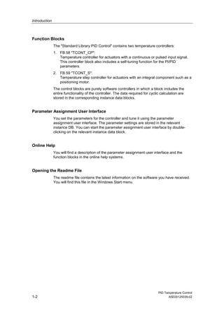 Introduction
PID Temperature Control
1-2 A5E00125039-02
Function Blocks
The "Standard Library PID Control" contains two temperature controllers:
1. FB 58 "TCONT_CP":
Temperature controller for actuators with a continuous or pulsed input signal.
This controller block also includes a self-tuning function for the PI/PID
parameters.
2. FB 59 "TCONT_S":
Temperature step controller for actuators with an integral component such as a
positioning motor.
The control blocks are purely software controllers in which a block includes the
entire functionality of the controller. The data required for cyclic calculation are
stored in the corresponding instance data blocks.
Parameter Assignment User Interface
You set the parameters for the controller and tune it using the parameter
assignment user interface. The parameter settings are stored in the relevant
instance DB. You can start the parameter assignment user interface by double-
clicking on the relevant instance data block.
Online Help
You will find a description of the parameter assignment user interface and the
function blocks in the online help systems.
Opening the Readme File
The readme file contains the latest information on the software you have received.
You will find this file in the Windows Start menu.
 