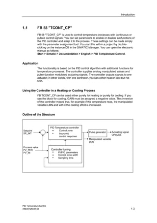 Introduction
PID Temperature Control
A5E00125039-02 1-3
1.1 FB 58 "TCONT_CP"
FB 58 "TCONT_CP" is used to control temperature processes with continuous or
pulsed control signals. You can set parameters to enable or disable subfunctions of
the PID controller and adapt it to the process. These settings can be made simply
with the parameter assignment tool. You start this within a project by double-
clicking on the instance DB in the SIMATIC Manager. You can open the electronic
manual as follows:
Start > Simatic > Documentation > English > PID Temperature Control.
Application
The functionality is based on the PID control algorithm with additional functions for
temperature processes. The controller supplies analog manipulated values and
pulse-duration modulated actuating signals. The controller outputs signals to one
actuator; in other words, with one controller, you can either heat or cool but not
both.
Using the Controller in a Heating or Cooling Process
FB TCONT_CP can be used either purely for heating or purely for cooling. If you
use the block for cooling, GAIN must be assigned a negative value. This inversion
of the controller means that, for example if the temperature rises, the manipulated
variable LMN and with it the cooling effort is increased.
Outline of the Structure
PID Temperature controller
• Control zone
Pulse generator
Manipulated variable
LMN
Setpoint
SP_INT
QPULSE
Controller tuning
•
PI/PID parameters
Process value
PV_PER
PV_IN
Control zone width
Sampling time
Improved
control response
Actuating signal
 