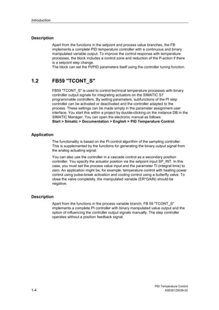 Introduction
PID Temperature Control
1-4 A5E00125039-02
Description
Apart from the functions in the setpoint and process value branches, the FB
implements a complete PID temperature controller with a continuous and binary
manipulated variable output. To improve the control response with temperature
processes, the block includes a control zone and reduction of the P-action if there
is a setpoint step change.
The block can set the PI/PID parameters itself using the controller tuning function.
1.2 FB59 "TCONT_S"
FB59 "TCONT_S" is used to control technical temperature processes with binary
controller output signals for integrating actuators on the SIMATIC S7
programmable controllers. By setting parameters, subfunctions of the PI step
controller can be activated or deactivated and the controller adapted to the
process. These settings can be made simply in the parameter assignment user
interface. You start this within a project by double-clicking on the instance DB in the
SIMATIC Manager. You can open the electronic manual as follows:
Start > Simatic > Documentation > English > PID Temperature Control.
Application
The functionality is based on the PI control algorithm of the sampling controller.
This is supplemented by the functions for generating the binary output signal from
the analog actuating signal.
You can also use the controller in a cascade control as a secondary position
controller. You specify the actuator position via the setpoint input SP_INT. In this
case, you must set the process value input and the parameter TI (integral time) to
zero. An application might be, for example, temperature control with heating power
control using pulse-break activation and cooling control using a butterfly valve. To
close the valve completely, the manipulated variable (ER*GAIN) should be
negative.
Description
Apart from the functions in the process variable branch, FB 59 "TCONT_S"
implements a complete PI controller with binary manipulated value output and the
option of influencing the controller output signals manually. The step controller
operates without a position feedback signal.
 