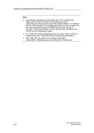 Continuous Temperature Controller FB 58 "TCONT_CP"
PID Temperature Control
2-10 A5E00125039-02
Note
• The controller parameters are only written back to the controller with
UNDO_PAR or LOAD_PID when the controller gain is not 0:
LOAD_PID copies the parameters only if the relevant GAIN is <> 0 (either of
the PI or PID parameters). This strategy takes into account the situation that
no tuning has yet been made or that PID parameters are missing. If
PID_ON = TRUE and PID.GAIN = FALSE were set, PID_ON will be set to
FALSE and the PI parameters copied.
• D_F, PFAC_SP are set to default values by the tuning. These can then be
modified by the user. LOAD_PID does not change these parameters.
• With LOAD_PID, the control zone is always recalculated
(CON_ZONE = 250/GAIN) even when CONZ_ON = FALSE is set.
 