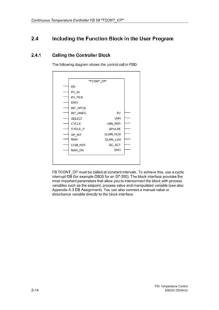 Continuous Temperature Controller FB 58 "TCONT_CP"
PID Temperature Control
2-14 A5E00125039-02
2.4 Including the Function Block in the User Program
2.4.1 Calling the Controller Block
The following diagram shows the control call in FBD:
EN
"TCONT_CP"
DISV
PV_IN
INT_HPOS
PV_PER
INT_HNEG
CYCLE_P
SELECT
SP_INT
CYCLE
MAN
COM_RST
LMN_PER
QPULSE
QLMN_HLM
QLMN_LLM
QC_ACT
MAN_ON
LMN
PV
ENO
FB TCONT_CP must be called at constant intervals. To achieve this, use a cyclic
interrupt OB (for example OB35 for an S7-300). The block interface provides the
most important parameters that allow you to interconnect the block with process
variables such as the setpoint, process value and manipulated variable (see also
Appendix A.3 DB Assignment). You can also connect a manual value or
disturbance variable directly to the block interface.
 
