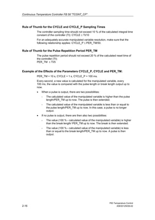 Continuous Temperature Controller FB 58 "TCONT_CP"
PID Temperature Control
2-16 A5E00125039-02
Rule of Thumb for the CYCLE and CYCLE_P Sampling Times
The controller sampling time should not exceed 10 % of the calculated integral time
constant of the controller (TI): CYCLE ≤ TI/10
For an adequately accurate manipulated variable resolution, make sure that the
following relationship applies: CYCLE_P ≤ PER_TM/50.
Rule of Thumb for the Pulse Repetition Period PER_TM
The pulse repetition period should not exceed 20 % of the calculated reset time of
the controller (TI):
PER_TM ≤ TI/5
Example of the Effects of the Parameters CYCLE_P, CYCLE and PER_TM:
PER_TM = 10 s, CYCLE = 1 s, CYCLE_P = 100 ms.
Every second, a new value is calculated for the manipulated variable, every
100 ms, the value is compared with the pulse length or break length output up to
now.
• When a pulse is output, there are two possibilities:
- The calculated value of the manipulated variable is higher than the pulse
length/PER_TM up to now. The pulse is then extended.
- The calculated value of the manipulated variable is less than or equal to
the pulse length/PER_TM up to now. In this case, a pulse is no longer
output.
• If no pulse is output, there are then also two possibilities:
- The value (100 % - calculated value of the manipulated variable) is higher
than the break length/ PER_TM up to now. The break is then extended.
- The value (100 % - calculated value of the manipulated variable) is less
than or equal to the break length/PER_TM up to now. A pulse is then
output.
 