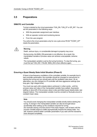 Controller Tuning in FB 58 "TCONT_CP"
PID Temperature Control
3-6 A5E00125039-02
3.5 Preparations
SIMATIC and Controller
Tuning is started by the in/out parameters TUN_ON, TUN_ST or SP_INT. You can
set the parameters in the following ways:
• With the parameter assignment user interface
• With an operator control and monitoring device
• From the user program
You write to the in/out parameters only for one cycle since FB 58 "TCONT_CP"
resets the parameters.
! Warning
Death, serious injury, or considerable damage to property may occur.
During tuning, the MAN_ON parameter is not effective. As a result, the
manipulated variable or process value can achieve unacceptable, extreme
values.
The manipulated variable is set by the tuning functions. To stop the tuning, you
must first set TUN_ON = FALSE. MAN_ON is then effective again.
Ensuring a Quasi Steady State Initial Situation (Phase 0)
If there is low-frequency oscillation of the controlled variable, for example due to
bad controller parameters, the controller should be changed to manual prior to
starting the tuning and you should wait until the oscillation dies down. As an
alternative, you can change to a PI controller with less aggressive settings (low
loop gain, high integral time).
You must now wait until a steady state is achieved; in other words, until the
process value and value of the manipulated variable have settled. Asymptotic
settling or slow drift of the process value is also permitted (quasi steady-state, see
diagram below). The manipulated variable must be constant or fluctuate around a
constant mean value.
Note
You should avoid changing the manipulated variable shortly before starting the
tuning. A change in the manipulated variable can also be brought about
accidentally when setting up the conditions required for tuning
(for example closing a furnace door)! If this does happen, wait at least until the
process variable begins to settle asymptotically towards the steady state. You
will, however achieve better controller parameters if you wait until the transients
have decayed completely.
 