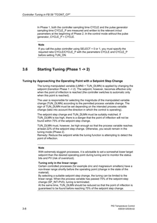 Controller Tuning in FB 58 "TCONT_CP"
PID Temperature Control
3-8 A5E00125039-02
In Phase 1, both the controller sampling time CYCLE and the pulse generator
sampling time CYCLE_P are measured and written to the relevant in/out
parameters at the beginning of Phase 2. In the control mode without the pulse
generator, CYCLE_P = CYCLE.
Note
If you call the pulse controller using SELECT = 0 or 1, you must specify the
required ratio CYCLE/CYCLE_P with the parameters CYCLE and CYCLE_P
before setting TUN_ON.
3.6 Starting Tuning (Phase 1 -> 2)
Tuning by Approaching the Operating Point with a Setpoint Step Change
The tuning manipulated variable (LMN0 + TUN_DLMN) is applied by changing the
setpoint (transition Phase 1 -> 2). The setpoint, however, becomes effective only
when the point of inflection is reached (the controller switches to automatic only
when this point is reached).
The user is responsible for selecting the magnitude of the manipulated variable
change (TUN_DLMN) according to the permitted process variable change. The
sign of TUN_DLMN must be set depending on the intended process variable
change (take into account the direction in which the control is operating).
The setpoint step change and TUN_DLMN must be suitably matched. If
TUN_DLMN is too high, there is a danger that the point of inflection will not be
found within 75% of the setpoint step change.
TUN_DLMN must, however, be high enough so that the process variable reaches
at least 22% of the setpoint step change. Otherwise, you would remain in the
tuning mode (Phase 2).
Remedy: Reduce the setpoint while the tuning function is attempting to detect the
point of inflection.
Note
With extremely sluggish processes, it is advisable to set a somewhat lower target
setpoint than the desired operating point during tuning and to monitor the status
bits and PV (risk of overshoot).
Tuning only in the linear range:
Certain controlled processes (for example zinc and magnesium smelters) have a
non-linear range shortly before the operating point (change in the state of the
material).
By selecting a suitable setpoint step change, the tuning can be limited to the
linear range. When the process variable has passed 75% of the setpoint step
change (SP_INT-PV0), tuning is terminated.
At the same time, TUN_DLMN should be reduced so that the point of inflection is
guaranteed to be found before reaching 75% of the setpoint step change.
 