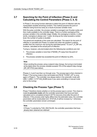 Controller Tuning in FB 58 "TCONT_CP"
PID Temperature Control
3-10 A5E00125039-02
3.7 Searching for the Point of Inflection (Phase 2) and
Calculating the Control Parameters (Phase 3, 4, 5)
In Phase 2, the tuning function attempts to detect the point of inflection with the
manipulated variable remaining constant. This method prevents the point of
inflection being found too early as a result of process variable noise.
With the pulse controller, the process variable is averaged over N pulse cycles and
then made available to the controller stage. There is a further averaging of the
process variable in the controller stage: Initially, this averaging is inactive, in other
words, averaging is always over 1 cycle. As long as the noise exceeds a certain
level, the number of cycles is doubled.
The period and amplitude of the noise are calculated. The search for the point of
inflection is canceled and Phase 2 is exited only when the gradient is always
smaller than the maximum rise during the estimated period. TU and T_P_INF are,
however, calculated at the actual point of inflection.
Tuning is, however, only terminated when the following two conditions are met:
1. The process variable is more than 2*NOISE_PV away from the point of
inflection.
2. The process variable has exceeded the point of inflection by 20%.
Note
When exciting the process using a setpoint step change, the tuning is terminated
at the latest when the process variable exceeds 75% of the setpoint step change
(SP_INT-PV0) (see below).
Phases 3, 4 and 5 are then run through once. The process type is then checked in
Phase 7.The tuning mode is then terminated and FB 58 "TCONT_CP" is once
again in Phase 0. The controller now always starts in the automatic mode with
LMN = LMN0 + 0.75*TUN_DLMN (even if you were controlling in manual mode
prior to the tuning).
3.8 Checking the Process Type (Phase 7)
Phase 7 therefore checks whether or not the process type is correct. This check is
made in automatic mode with the controller parameters that have just been
calculated and is completed at least 0.35*TA (recovery time) after the point of
inflection. If the process order highly differs from the estimated value, the controller
parameters will be recalculated and STATUS_D will be increase by 1 otherwise,
the controller parameters remain unchanged.
Note
If Phase 7 is aborted by TUN_ON=FALSE, the controller parameters that have
already been obtained are retained!
 