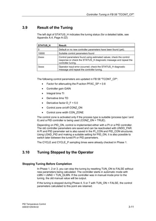 Controller Tuning in FB 58 "TCONT_CP"
PID Temperature Control
A5E00125039-02 3-11
3.9 Result of the Tuning
The left digit of STATUS_H indicates the tuning status (for a detailed table, see
Appendix A.4, Page A-22):
STATUS_H Result:
0 Default or no new controller parameters have been found (yet).
10000 Suitable control parameters found
2xxxx Control parameters found using estimated values; check the control
response or check the STATUS_H diagnostic message and repeat the
controller tuning.
3xxxx Operator input error occurred; check the STATUS_H diagnostic
message and repeat the controller tuning.
The following control parameters are updated in FB 58 "TCONT_CP":
• Factor for attenuating the P-action PFAC_SP = 0.8
• Controller gain GAIN
• Integral time TI
• Derivative time TD
• Derivative factor D_F = 5.0
• Control zone on/off CONZ_ON
• Control zone width CON_ZONE
The control zone is activated only if the process type is suitable (process type I and
II) and a PID controller is being used (CONZ_ON = TRUE).
Depending on PID_ON, control is implemented either with a PI or a PID controller.
The old controller parameters are saved and can be reactivated with UNDO_PAR.
A PI and PID parameter set is also saved in the PI_CON and PID_CON structures.
Using LOAD_PID and making a suitable setting for PID_ON, it is also possible to
switch later between the tuned PI or PID parameters.
The CYCLE and CYCLE_P sampling times were already checked in Phase 1.
3.10 Tuning Stopped by the Operator
Stopping Tuning Before Completion
In Phase 1, 2 or 3, you can stop the tuning by resetting TUN_ON to FALSE without
new parameters being calculated. The controller starts in automatic mode with
LMN = LMN0 + TUN_DLMN. If the controller was in manual mode prior to the
tuning, the old manual value will be output.
If the tuning is stopped during Phase 4, 5 or 7 with TUN_ON = FALSE, the control
parameters calculated to this point are retained.
 