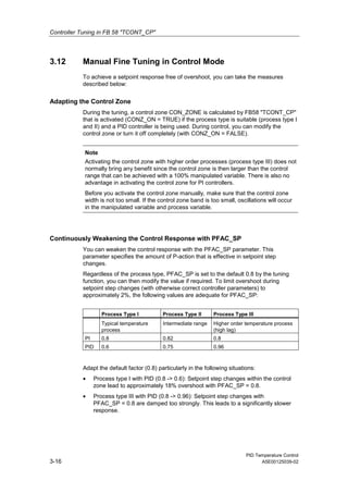 Controller Tuning in FB 58 "TCONT_CP"
PID Temperature Control
3-16 A5E00125039-02
3.12 Manual Fine Tuning in Control Mode
To achieve a setpoint response free of overshoot, you can take the measures
described below:
Adapting the Control Zone
During the tuning, a control zone CON_ZONE is calculated by FB58 "TCONT_CP"
that is activated (CONZ_ON = TRUE) if the process type is suitable (process type I
and II) and a PID controller is being used. During control, you can modify the
control zone or turn it off completely (with CONZ_ON = FALSE).
Note
Activating the control zone with higher order processes (process type III) does not
normally bring any benefit since the control zone is then larger than the control
range that can be achieved with a 100% manipulated variable. There is also no
advantage in activating the control zone for PI controllers.
Before you activate the control zone manually, make sure that the control zone
width is not too small. If the control zone band is too small, oscillations will occur
in the manipulated variable and process variable.
Continuously Weakening the Control Response with PFAC_SP
You can weaken the control response with the PFAC_SP parameter. This
parameter specifies the amount of P-action that is effective in setpoint step
changes.
Regardless of the process type, PFAC_SP is set to the default 0.8 by the tuning
function, you can then modify the value if required. To limit overshoot during
setpoint step changes (with otherwise correct controller parameters) to
approximately 2%, the following values are adequate for PFAC_SP:
Process Type I Process Type II Process Type III
Typical temperature
process
Intermediate range Higher order temperature process
(high lag)
PI 0.8 0.82 0.8
PID 0.6 0.75 0.96
Adapt the default factor (0.8) particularly in the following situations:
• Process type I with PID (0.8 -> 0.6): Setpoint step changes within the control
zone lead to approximately 18% overshoot with PFAC_SP = 0.8.
• Process type III with PID (0.8 -> 0.96): Setpoint step changes with
PFAC_SP = 0.8 are damped too strongly. This leads to a significantly slower
response.
 
