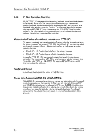 Temperature Step Controller FB59 "TCONT_S"
PID Temperature Control
4-4 A5E00125039-02
4.1.2 PI Step Controller Algorithm
FB 59 "TCONT_S" operates without a position feedback signal (see block diagram
in Section 4.2, Page 4-5). The I-action of the PI algorithm and the assumed
position feedback signal are calculated in an integrator (INT) and compared as a
feedback value with the remaining P-action. The difference is applied to a three-
step element (THREE_ST) and a pulse generator (PULSEOUT) that forms the
pulses for the valve. Adapting the response threshold of the three-step element
reduces the switching frequency of the controller.
Weakening the P-action when setpoint changes occur (PFAC_SP)
To prevent overshoot, you can attenuate the P-action using the "proportional factor
for setpoint changes" parameter (PFAC_SP). Using PFAC_SP, you can now select
continuously between 0.0 and 1.0 to decide the effect of the P-action when the
setpoint changes:
• PFAC_SP = 1.0: P-action has full effect if the setpoint changes
• PFAC_SP = 0.0: P-action has no effect if the setpoint changes
A value for PFAC_SP < 1.0 can reduce the overshoot as with the continuous
controller if the motor run time MTR_TM is small compared with the recovery time
TA and the ratio TU/TA is < 0.2. If MTR_TM reaches 20 % of TA, only a slight
improvement can be achieved.
Feedforward Control
A feedforward variable can be added at the DISV input.
Manual Value Processing (LMNS_ON, LMNUP, LMNDN)
With LMNS_ON, you can change between manual and automatic mode. In manual
mode, the actuator and the integrator (INT) are set to 0 internally. Using LMNUP
and LMNDN, the actuator can be adjusted to OPEN and CLOSED. Switching over
to automatic mode therefore involves a bump. As a result of the GAIN, the existing
error leads to a step change in the internal manipulated variable. The integral
component of the actuator, however, results in a ramp-shaped excitation of the
process.
 